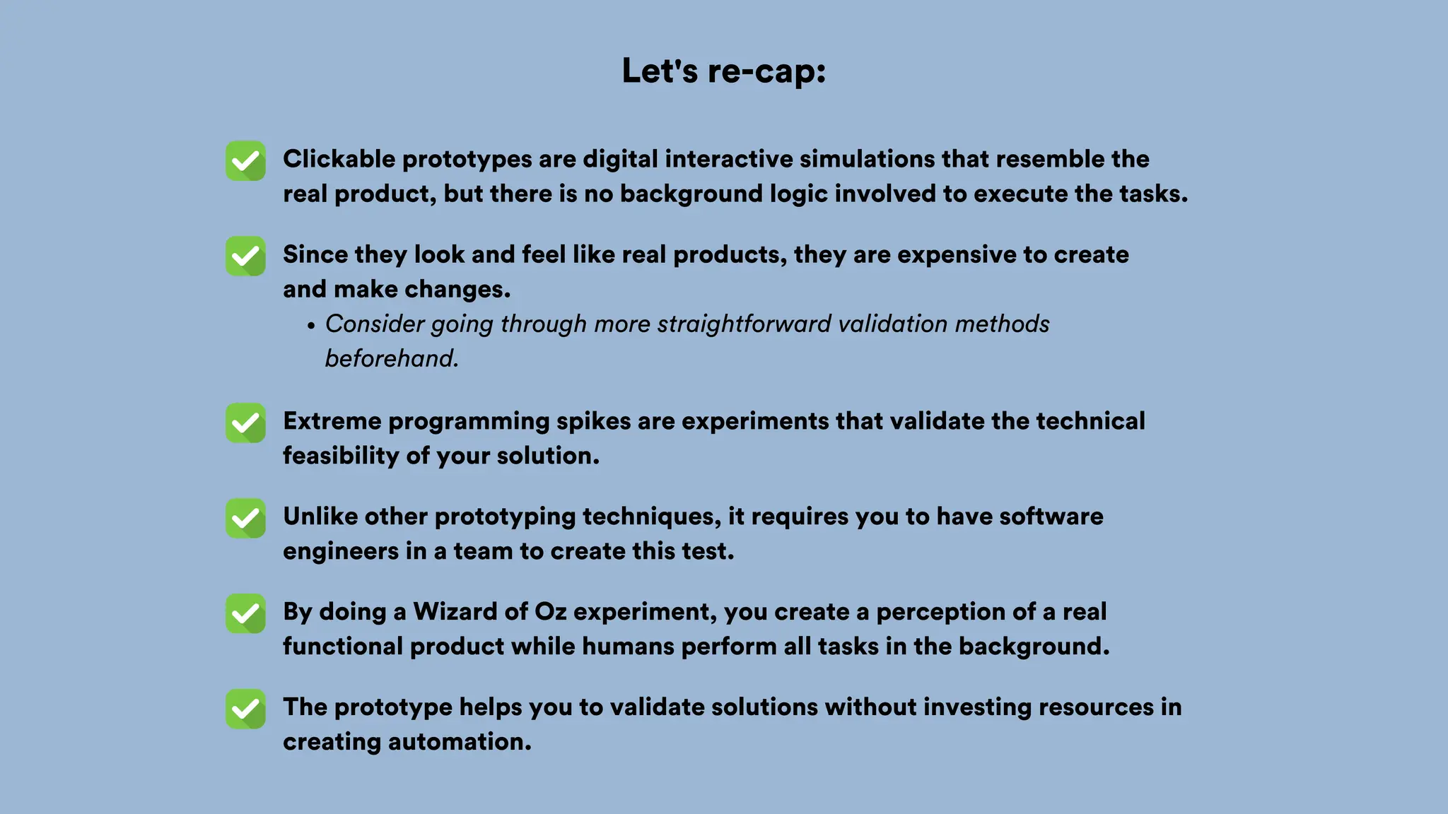 Let's re-cap:
Clickable prototypes are digital interactive simulations that resemble the
real product, but there is no background logic involved to execute the tasks.
Since they look and feel like real products, they are expensive to create
and make changes.
Consider going through more straightforward validation methods
beforehand.
Extreme programming spikes are experiments that validate the technical
feasibility of your solution.
Unlike other prototyping techniques, it requires you to have software
engineers in a team to create this test.
By doing a Wizard of Oz experiment, you create a perception of a real
functional product while humans perform all tasks in the background.
The prototype helps you to validate solutions without investing resources in
creating automation.
 