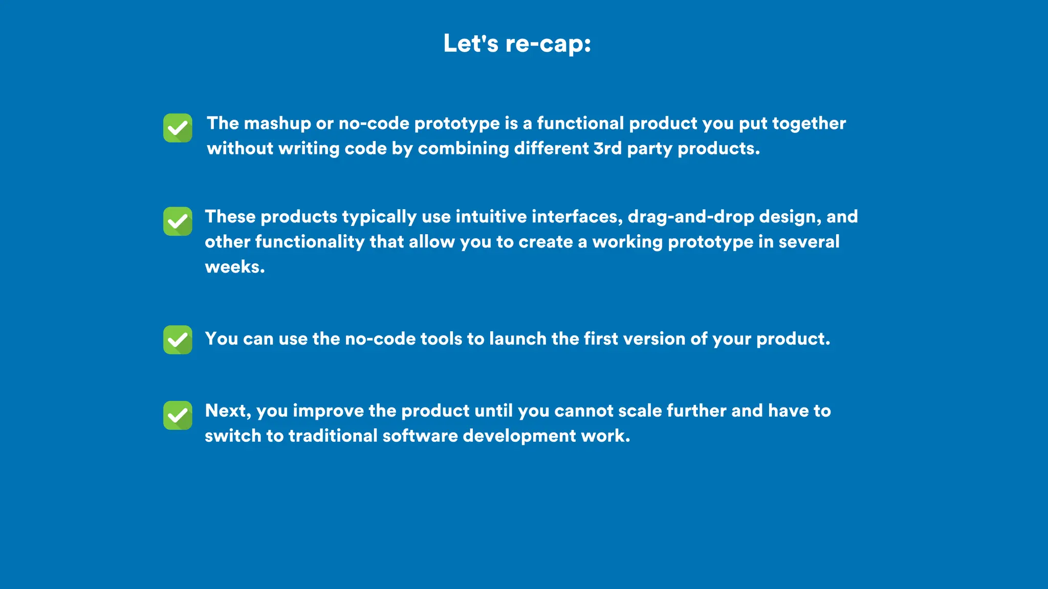 Let's re-cap:
The mashup or no-code prototype is a functional product you put together
without writing code by combining different 3rd party products.
You can use the no-code tools to launch the first version of your product.
These products typically use intuitive interfaces, drag-and-drop design, and
other functionality that allow you to create a working prototype in several
weeks.
Next, you improve the product until you cannot scale further and have to
switch to traditional software development work.
 