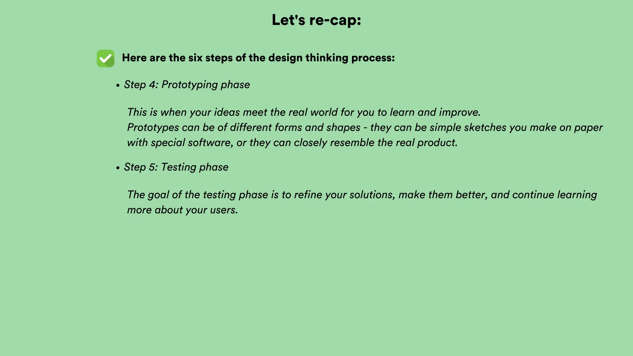 Let's re-cap:
Here are the six steps of the design thinking process:
Step 4: Prototyping phase
This is when your ideas meet the real world for you to learn and improve.
Prototypes can be of different forms and shapes - they can be simple sketches you make on paper
with special software, or they can closely resemble the real product.
Step 5: Testing phase
The goal of the testing phase is to refine your solutions, make them better, and continue learning
more about your users.
 