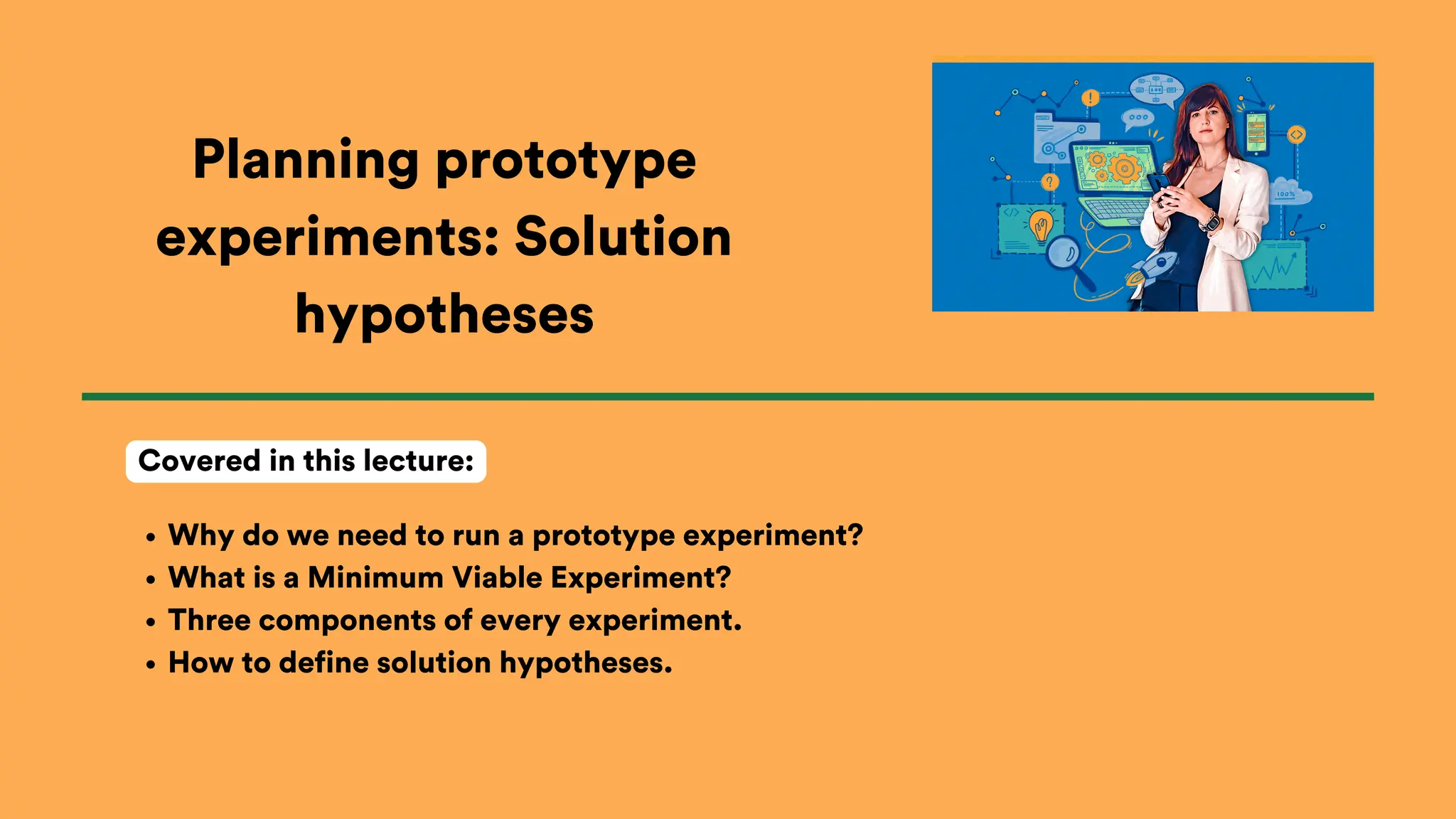 Planning prototype
experiments: Solution
hypotheses
Why do we need to run a prototype experiment?
What is a Minimum Viable Experiment?
Three components of every experiment.
How to define solution hypotheses.
Covered in this lecture:
 