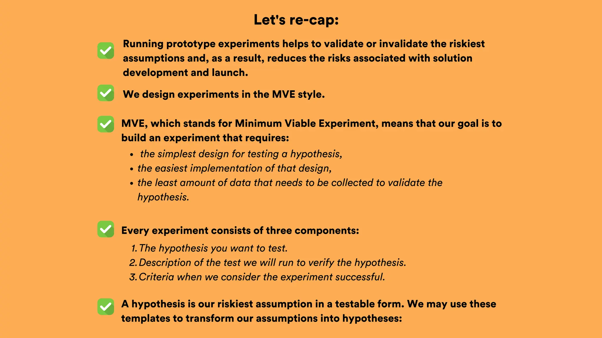 Let's re-cap:
We design experiments in the MVE style.
Every experiment consists of three components:
the simplest design for testing a hypothesis,
the easiest implementation of that design,
the least amount of data that needs to be collected to validate the
hypothesis.
MVE, which stands for Minimum Viable Experiment, means that our goal is to
build an experiment that requires:
A hypothesis is our riskiest assumption in a testable form. We may use these
templates to transform our assumptions into hypotheses:
The hypothesis you want to test.
1.
Description of the test we will run to verify the hypothesis.
2.
Criteria when we consider the experiment successful.
3.
Running prototype experiments helps to validate or invalidate the riskiest
assumptions and, as a result, reduces the risks associated with solution
development and launch.
 