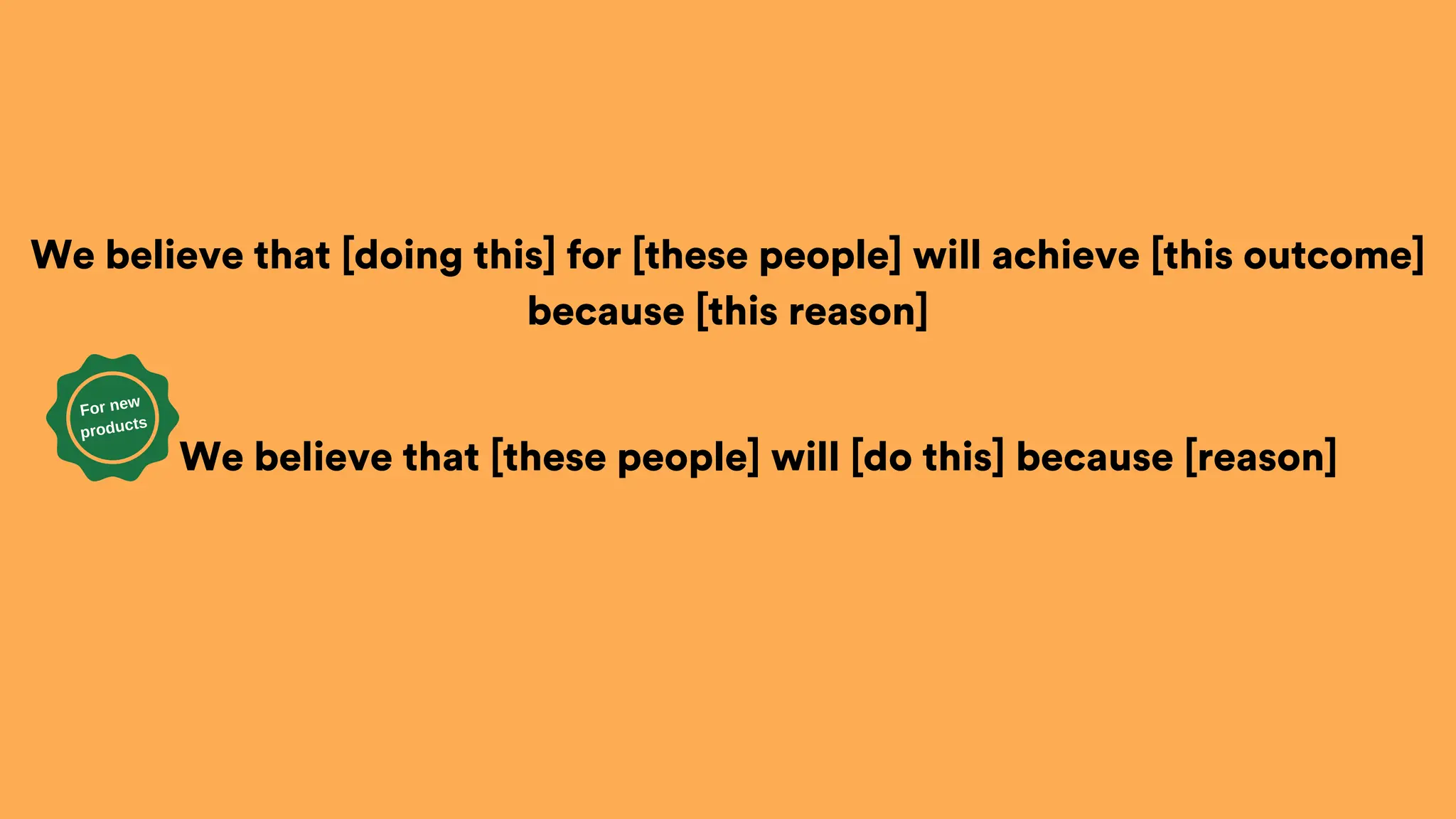 We believe that [doing this] for [these people] will achieve [this outcome]
because [this reason]
We believe that [these people] will [do this] because [reason]
For new
products
 