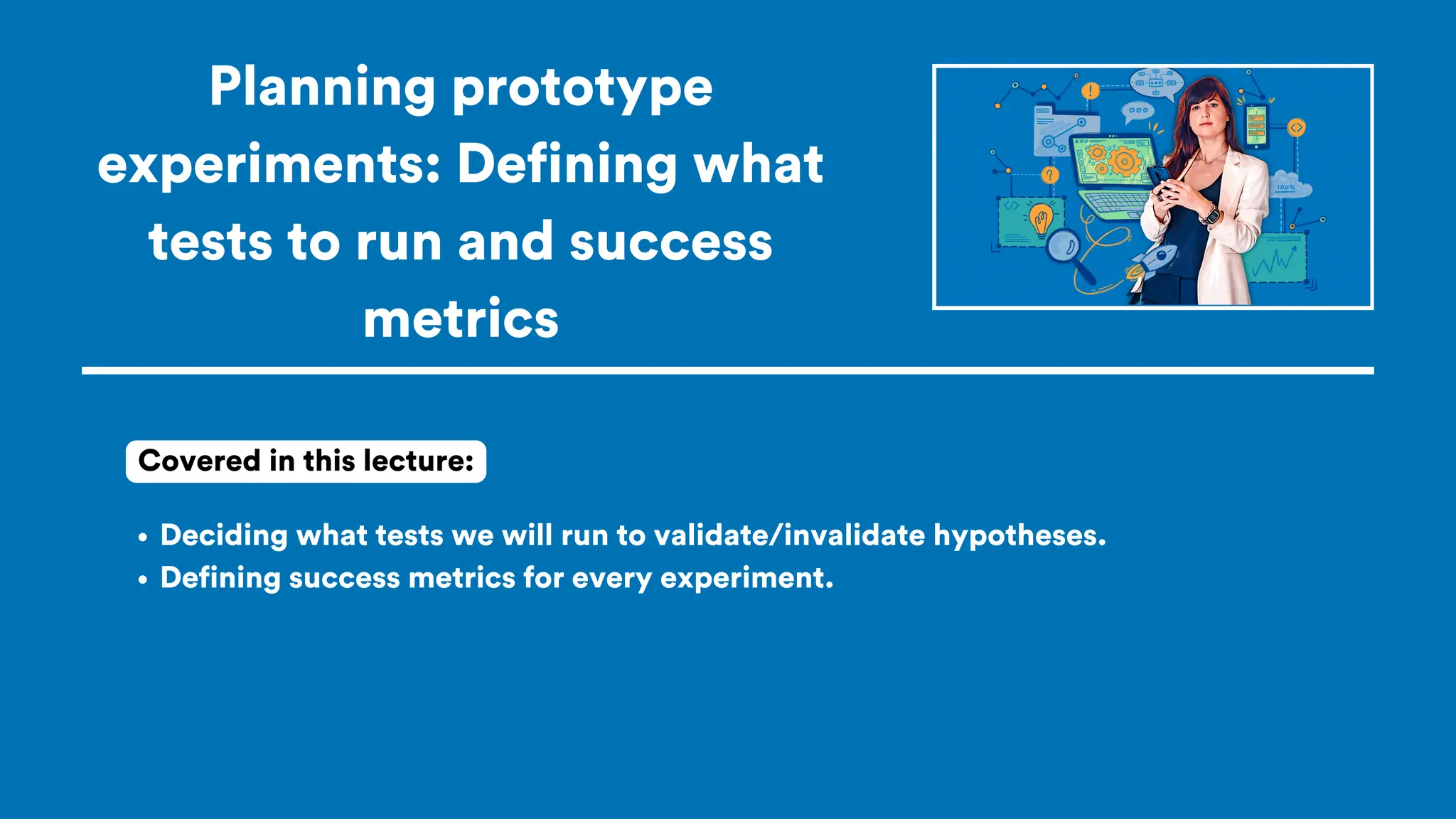 Planning prototype
experiments: Defining what
tests to run and success
metrics
Deciding what tests we will run to validate/invalidate hypotheses.
Defining success metrics for every experiment.
Covered in this lecture:
 