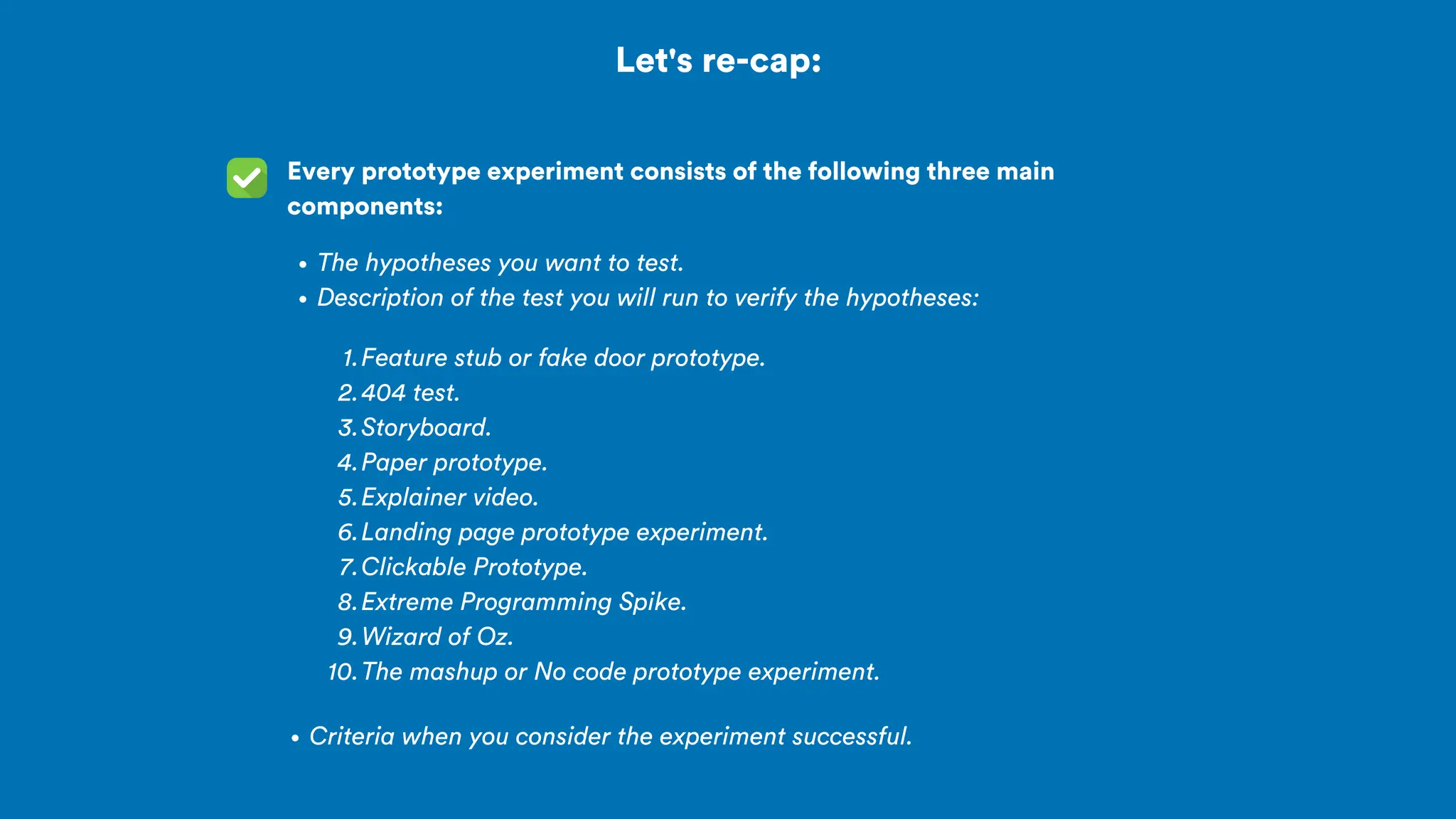 Let's re-cap:
Every prototype experiment consists of the following three main
components:
The hypotheses you want to test.
Description of the test you will run to verify the hypotheses:
Feature stub or fake door prototype.
1.
404 test.
2.
Storyboard.
3.
Paper prototype.
4.
Explainer video.
5.
Landing page prototype experiment.
6.
Clickable Prototype.
7.
Extreme Programming Spike.
8.
Wizard of Oz.
9.
The mashup or No code prototype experiment.
10.
Criteria when you consider the experiment successful.
 