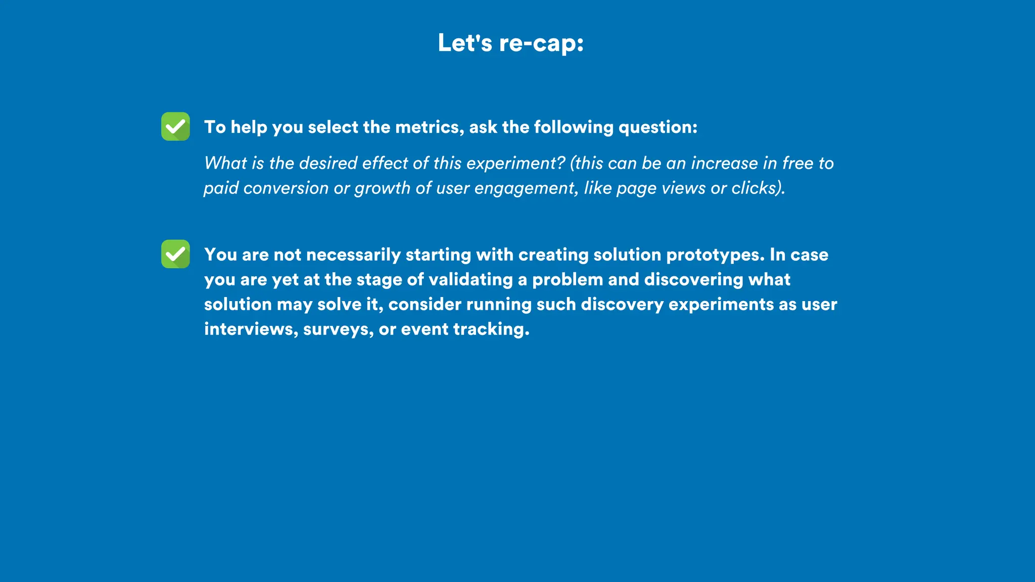 Let's re-cap:
To help you select the metrics, ask the following question:
What is the desired effect of this experiment? (this can be an increase in free to
paid conversion or growth of user engagement, like page views or clicks).
You are not necessarily starting with creating solution prototypes. In case
you are yet at the stage of validating a problem and discovering what
solution may solve it, consider running such discovery experiments as user
interviews, surveys, or event tracking.
 