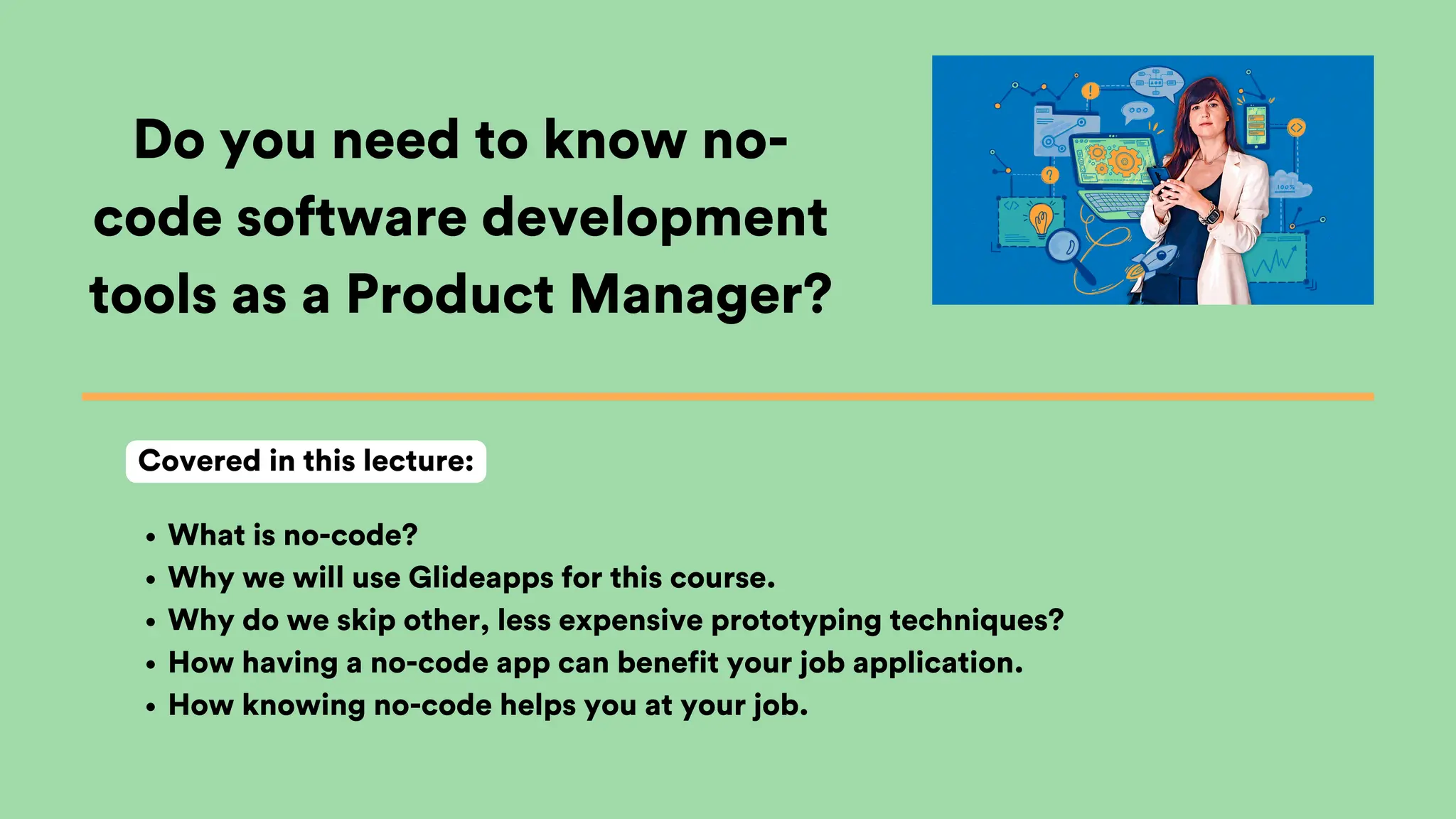 Do you need to know no-
code software development
tools as a Product Manager?
What is no-code?
Why we will use Glideapps for this course.
Why do we skip other, less expensive prototyping techniques?
How having a no-code app can benefit your job application.
How knowing no-code helps you at your job.
Covered in this lecture:
 