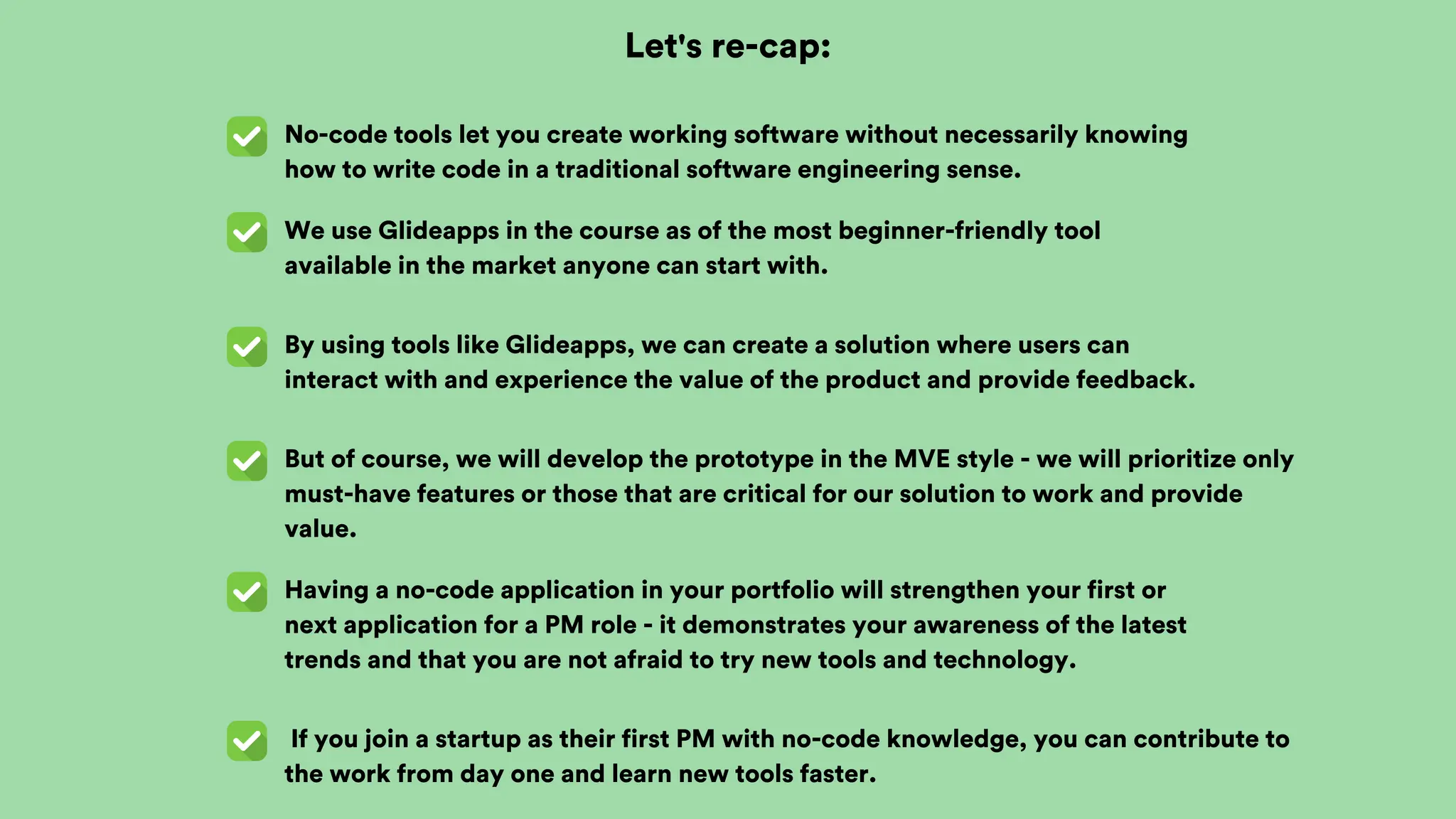 Let's re-cap:
No-code tools let you create working software without necessarily knowing
how to write code in a traditional software engineering sense.
We use Glideapps in the course as of the most beginner-friendly tool
available in the market anyone can start with.
By using tools like Glideapps, we can create a solution where users can
interact with and experience the value of the product and provide feedback.
But of course, we will develop the prototype in the MVE style - we will prioritize only
must-have features or those that are critical for our solution to work and provide
value.
Having a no-code application in your portfolio will strengthen your first or
next application for a PM role - it demonstrates your awareness of the latest
trends and that you are not afraid to try new tools and technology.
If you join a startup as their first PM with no-code knowledge, you can contribute to
the work from day one and learn new tools faster.
 