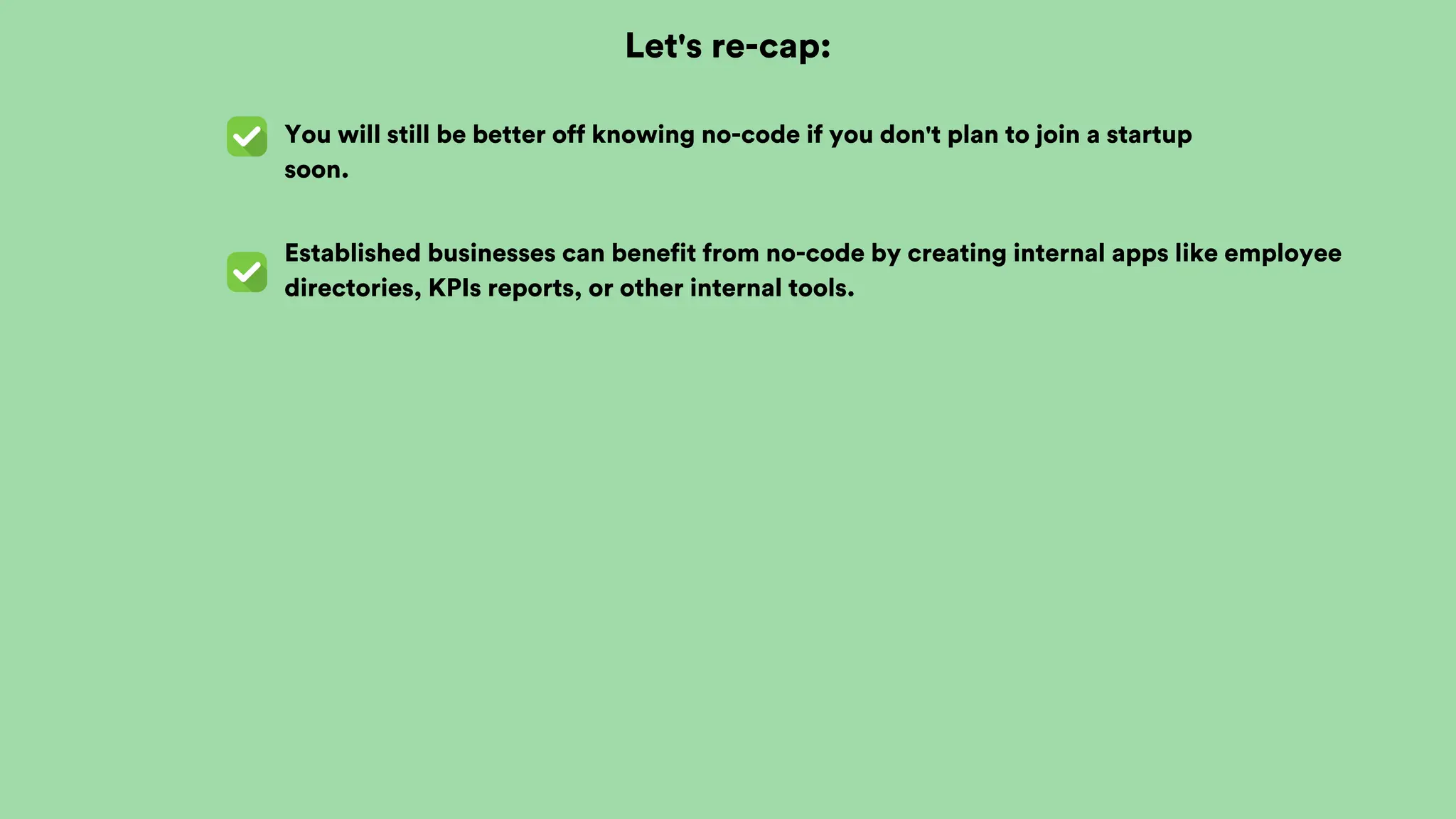 Let's re-cap:
You will still be better off knowing no-code if you don't plan to join a startup
soon.
Established businesses can benefit from no-code by creating internal apps like employee
directories, KPIs reports, or other internal tools.
 