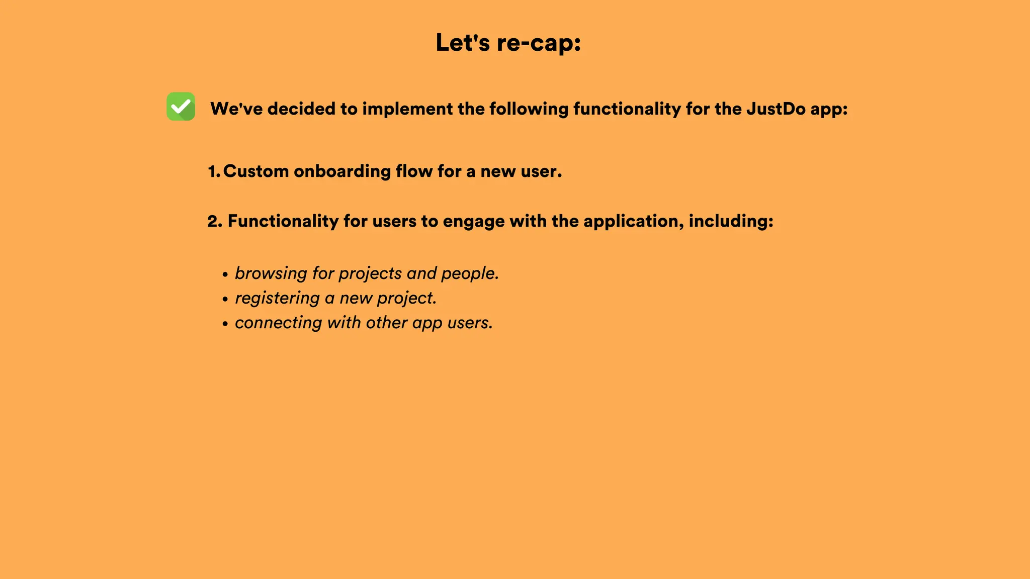 Let's re-cap:
Custom onboarding flow for a new user.
1.
browsing for projects and people.
registering a new project.
connecting with other app users.
2. Functionality for users to engage with the application, including:
We've decided to implement the following functionality for the JustDo app:
 