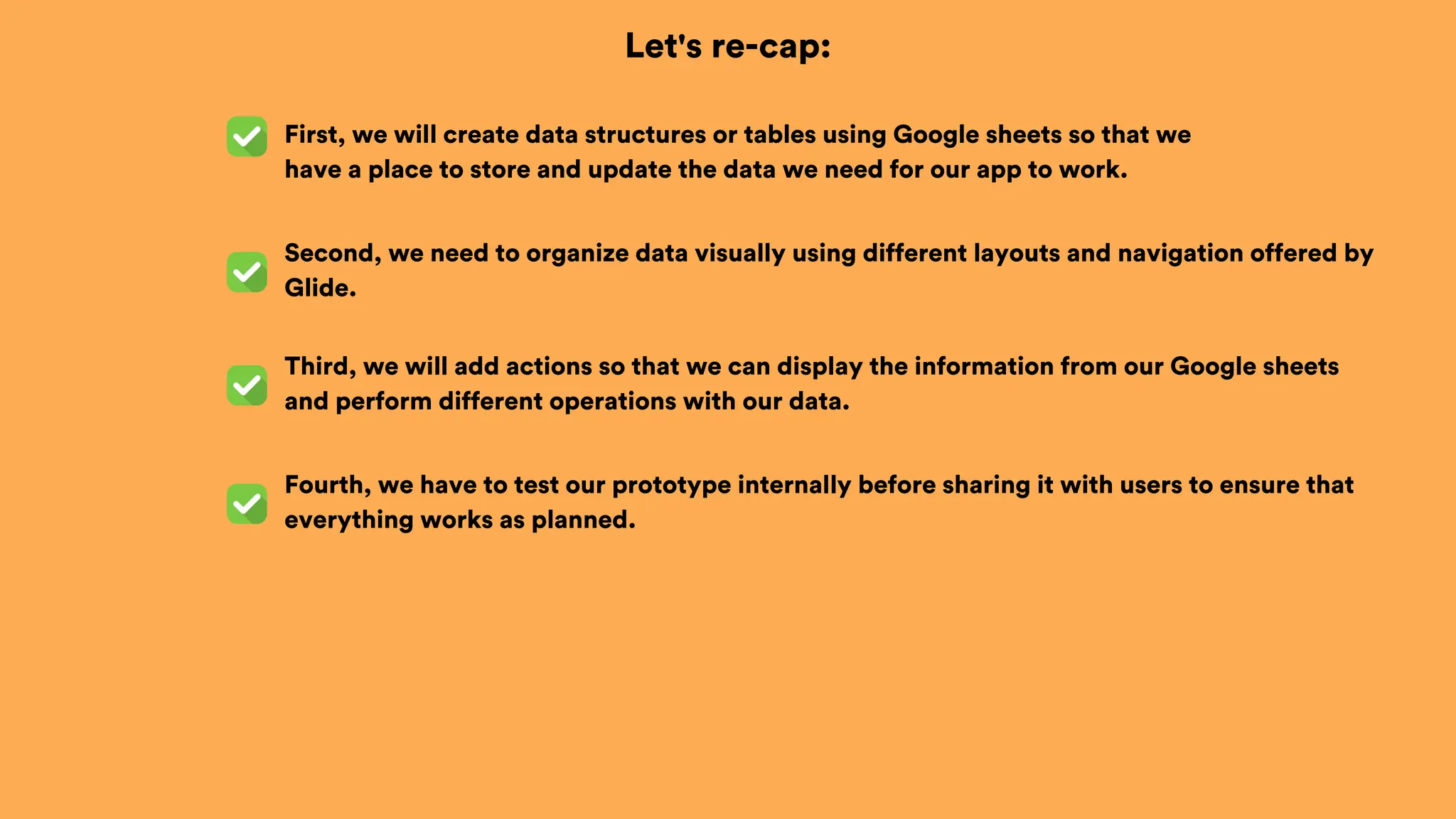 Let's re-cap:
First, we will create data structures or tables using Google sheets so that we
have a place to store and update the data we need for our app to work.
Second, we need to organize data visually using different layouts and navigation offered by
Glide.
Third, we will add actions so that we can display the information from our Google sheets
and perform different operations with our data.
Fourth, we have to test our prototype internally before sharing it with users to ensure that
everything works as planned.
 