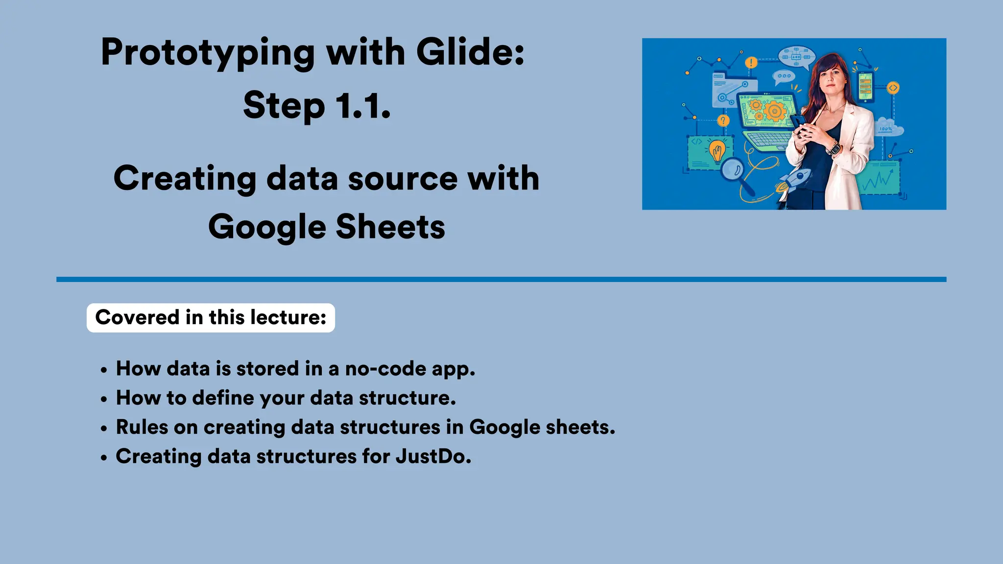 Prototyping with Glide:
Step 1.1.
How data is stored in a no-code app.
How to define your data structure.
Rules on creating data structures in Google sheets.
Creating data structures for JustDo.
Covered in this lecture:
Creating data source with
Google Sheets
 