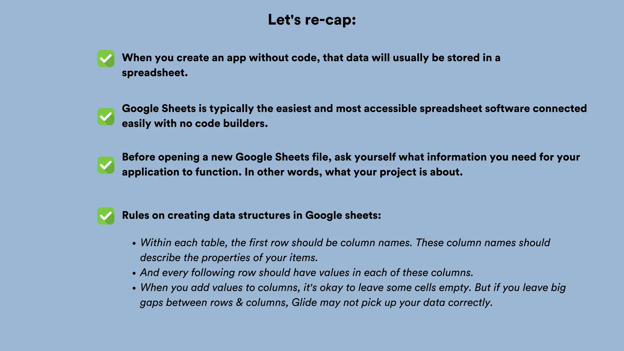 Let's re-cap:
When you create an app without code, that data will usually be stored in a
spreadsheet.
Google Sheets is typically the easiest and most accessible spreadsheet software connected
easily with no code builders.
Before opening a new Google Sheets file, ask yourself what information you need for your
application to function. In other words, what your project is about.
Rules on creating data structures in Google sheets:
Within each table, the first row should be column names. These column names should
describe the properties of your items.
And every following row should have values in each of these columns.
When you add values to columns, it's okay to leave some cells empty. But if you leave big
gaps between rows & columns, Glide may not pick up your data correctly.
 