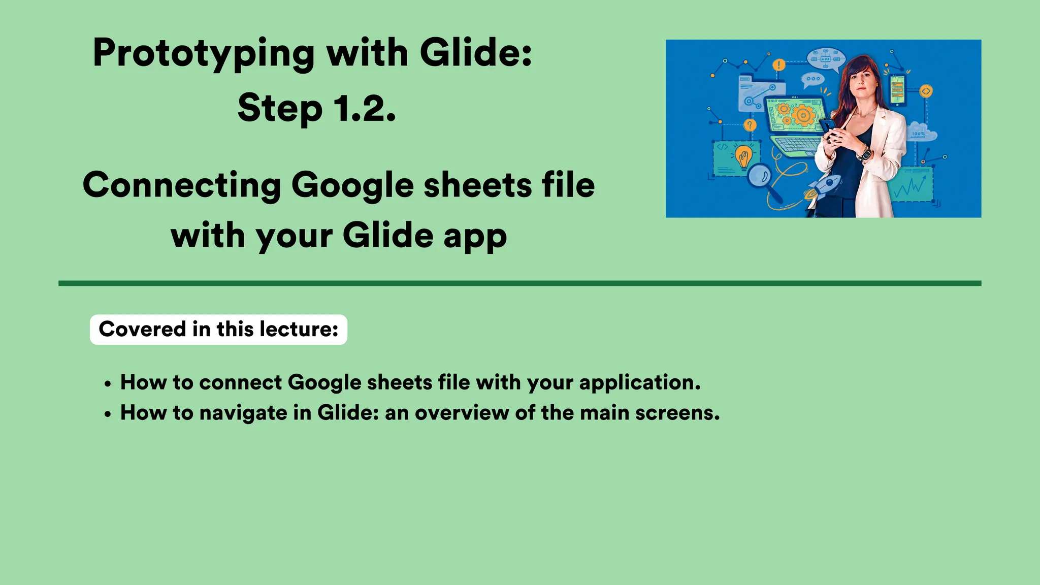 Prototyping with Glide:
Step 1.2.
How to connect Google sheets file with your application.
How to navigate in Glide: an overview of the main screens.
Covered in this lecture:
Connecting Google sheets file
with your Glide app
 