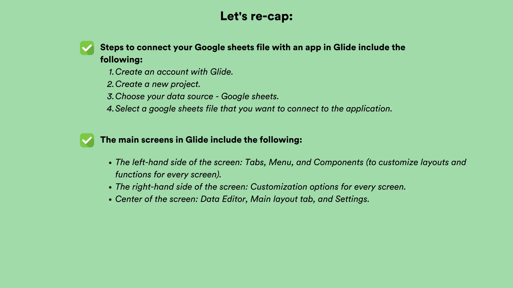 Let's re-cap:
Steps to connect your Google sheets file with an app in Glide include the
following:
The main screens in Glide include the following:
The left-hand side of the screen: Tabs, Menu, and Components (to customize layouts and
functions for every screen).
The right-hand side of the screen: Customization options for every screen.
Center of the screen: Data Editor, Main layout tab, and Settings.
Create an account with Glide.
1.
Create a new project.
2.
Choose your data source - Google sheets.
3.
Select a google sheets file that you want to connect to the application.
4.
 