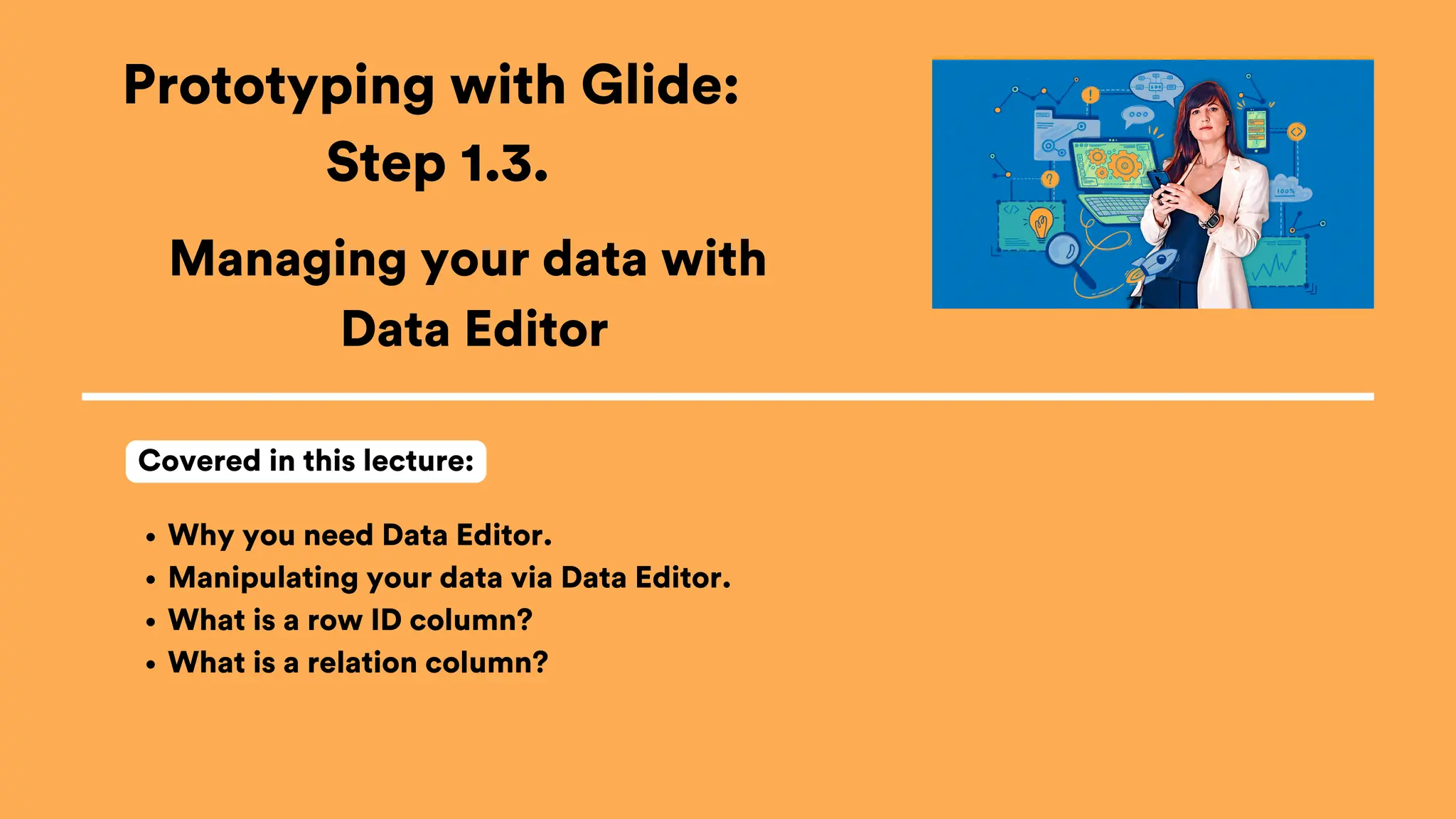 Prototyping with Glide:
Step 1.3.
Why you need Data Editor.
Manipulating your data via Data Editor.
What is a row ID column?
What is a relation column?
Covered in this lecture:
Managing your data with
Data Editor
 