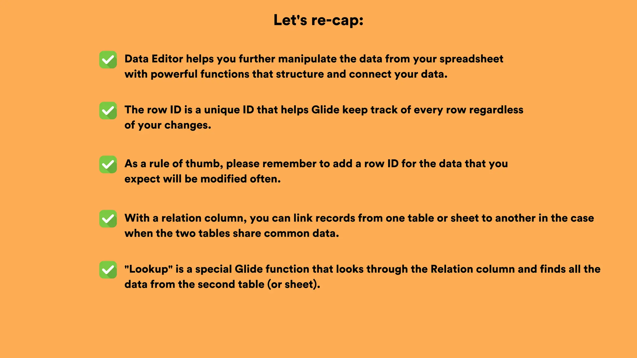 Let's re-cap:
Data Editor helps you further manipulate the data from your spreadsheet
with powerful functions that structure and connect your data.
With a relation column, you can link records from one table or sheet to another in the case
when the two tables share common data.
The row ID is a unique ID that helps Glide keep track of every row regardless
of your changes.
As a rule of thumb, please remember to add a row ID for the data that you
expect will be modified often.
"Lookup" is a special Glide function that looks through the Relation column and finds all the
data from the second table (or sheet).
 