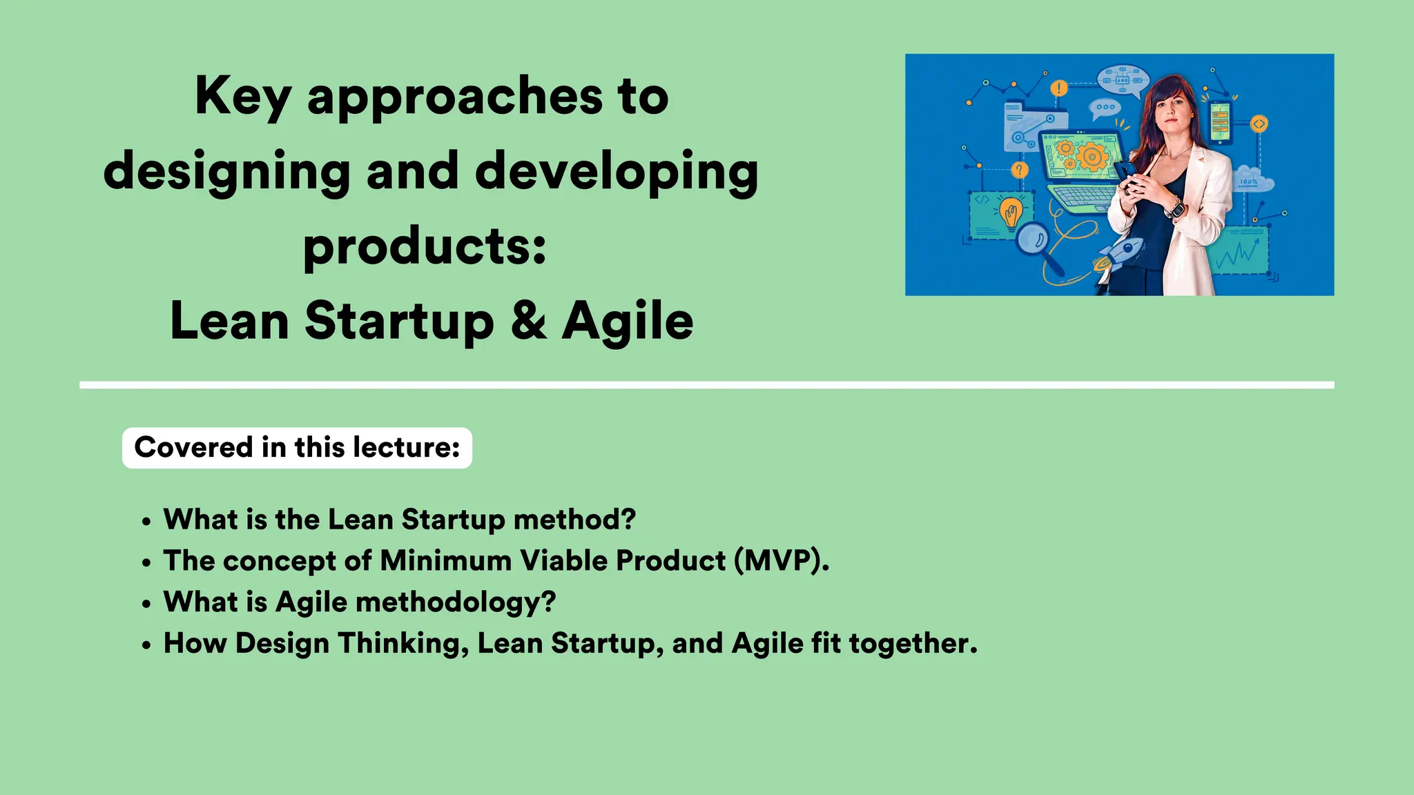Key approaches to
designing and developing
products:
Lean Startup & Agile
What is the Lean Startup method?
The concept of Minimum Viable Product (MVP).
What is Agile methodology?
How Design Thinking, Lean Startup, and Agile fit together.
Covered in this lecture:
 