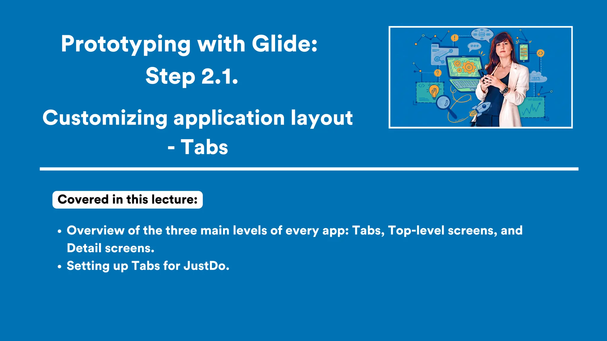 Prototyping with Glide:
Step 2.1.
Overview of the three main levels of every app: Tabs, Top-level screens, and
Detail screens.
Setting up Tabs for JustDo.
Covered in this lecture:
Customizing application layout
- Tabs
 