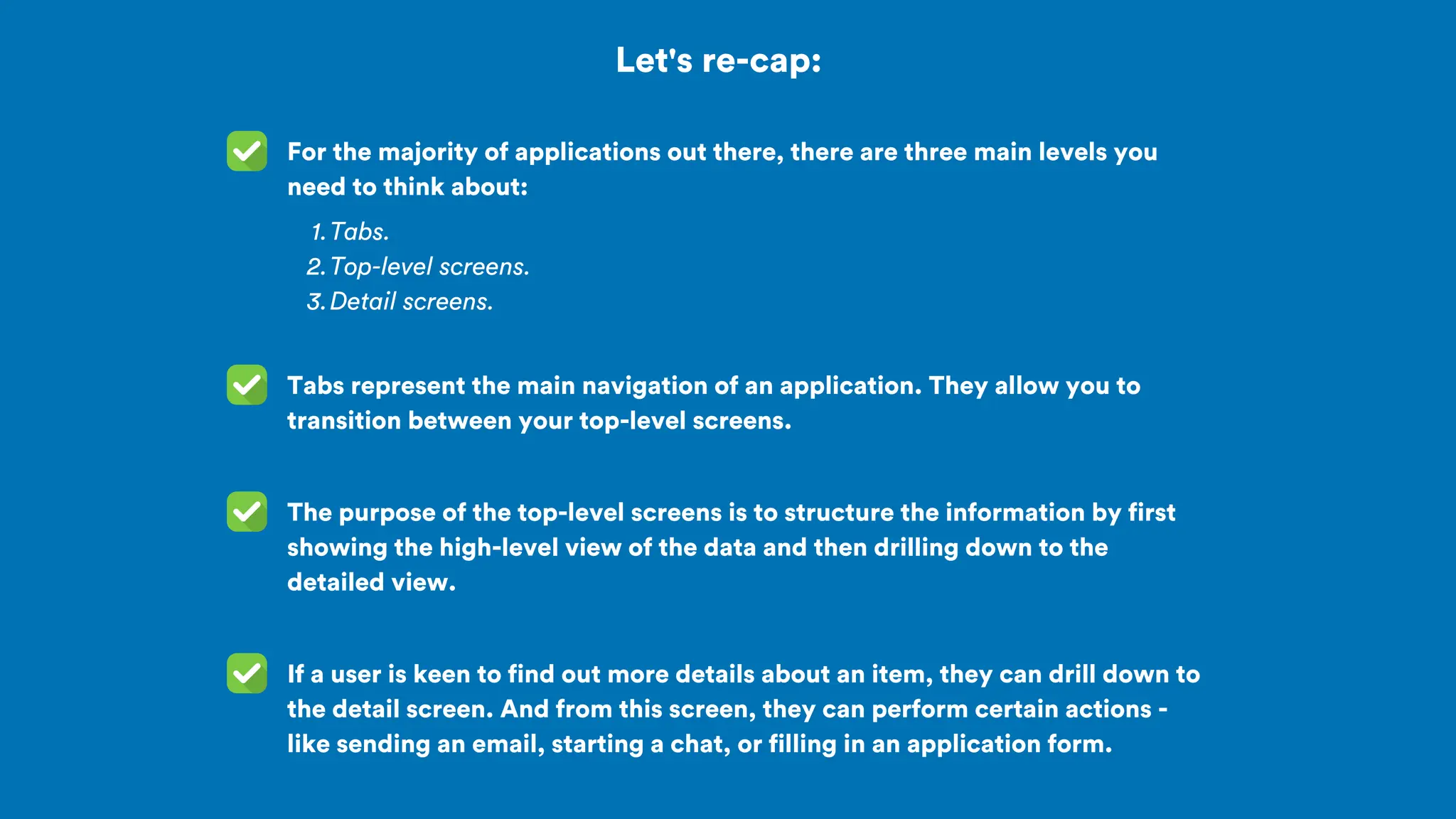 Let's re-cap:
For the majority of applications out there, there are three main levels you
need to think about:
Tabs.
1.
Top-level screens.
2.
Detail screens.
3.
The purpose of the top-level screens is to structure the information by first
showing the high-level view of the data and then drilling down to the
detailed view.
Tabs represent the main navigation of an application. They allow you to
transition between your top-level screens.
If a user is keen to find out more details about an item, they can drill down to
the detail screen. And from this screen, they can perform certain actions -
like sending an email, starting a chat, or filling in an application form.
 