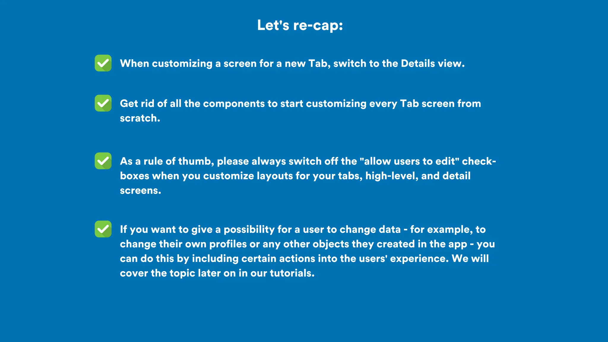 Let's re-cap:
When customizing a screen for a new Tab, switch to the Details view.
As a rule of thumb, please always switch off the "allow users to edit" check-
boxes when you customize layouts for your tabs, high-level, and detail
screens.
Get rid of all the components to start customizing every Tab screen from
scratch.
If you want to give a possibility for a user to change data - for example, to
change their own profiles or any other objects they created in the app - you
can do this by including certain actions into the users' experience. We will
cover the topic later on in our tutorials.
 