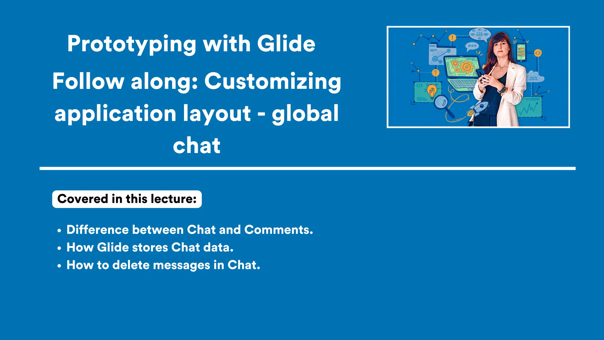 Prototyping with Glide
Difference between Chat and Comments.
How Glide stores Chat data.
How to delete messages in Chat.
Covered in this lecture:
Follow along: Customizing
application layout - global
chat
 