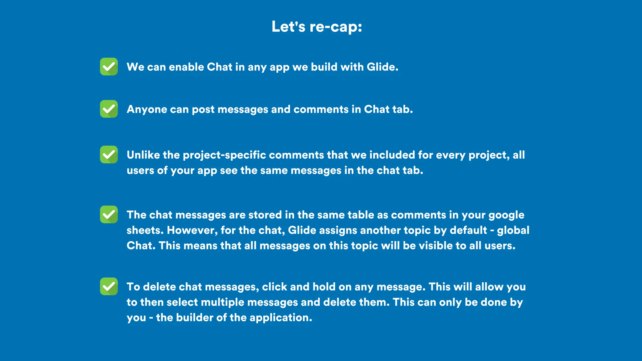 Let's re-cap:
We can enable Chat in any app we build with Glide.
Unlike the project-specific comments that we included for every project, all
users of your app see the same messages in the chat tab.
Anyone can post messages and comments in Chat tab.
To delete chat messages, click and hold on any message. This will allow you
to then select multiple messages and delete them. This can only be done by
you - the builder of the application.
The chat messages are stored in the same table as comments in your google
sheets. However, for the chat, Glide assigns another topic by default - global
Chat. This means that all messages on this topic will be visible to all users.
 