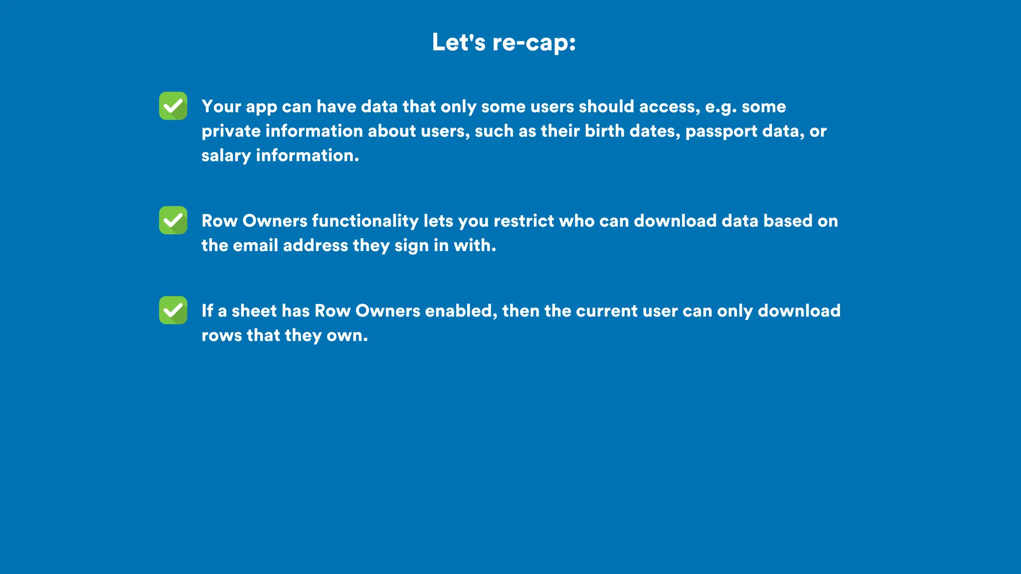 Let's re-cap:
Your app can have data that only some users should access, e.g. some
private information about users, such as their birth dates, passport data, or
salary information.
Row Owners functionality lets you restrict who can download data based on
the email address they sign in with.
If a sheet has Row Owners enabled, then the current user can only download
rows that they own.
 
