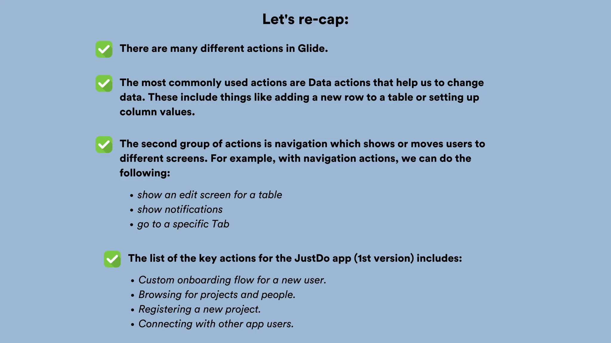Let's re-cap:
There are many different actions in Glide.
The most commonly used actions are Data actions that help us to change
data. These include things like adding a new row to a table or setting up
column values.
The second group of actions is navigation which shows or moves users to
different screens. For example, with navigation actions, we can do the
following:
show an edit screen for a table
show notifications
go to a specific Tab
The list of the key actions for the JustDo app (1st version) includes:
Custom onboarding flow for a new user.
Browsing for projects and people.
Registering a new project.
Connecting with other app users.
 