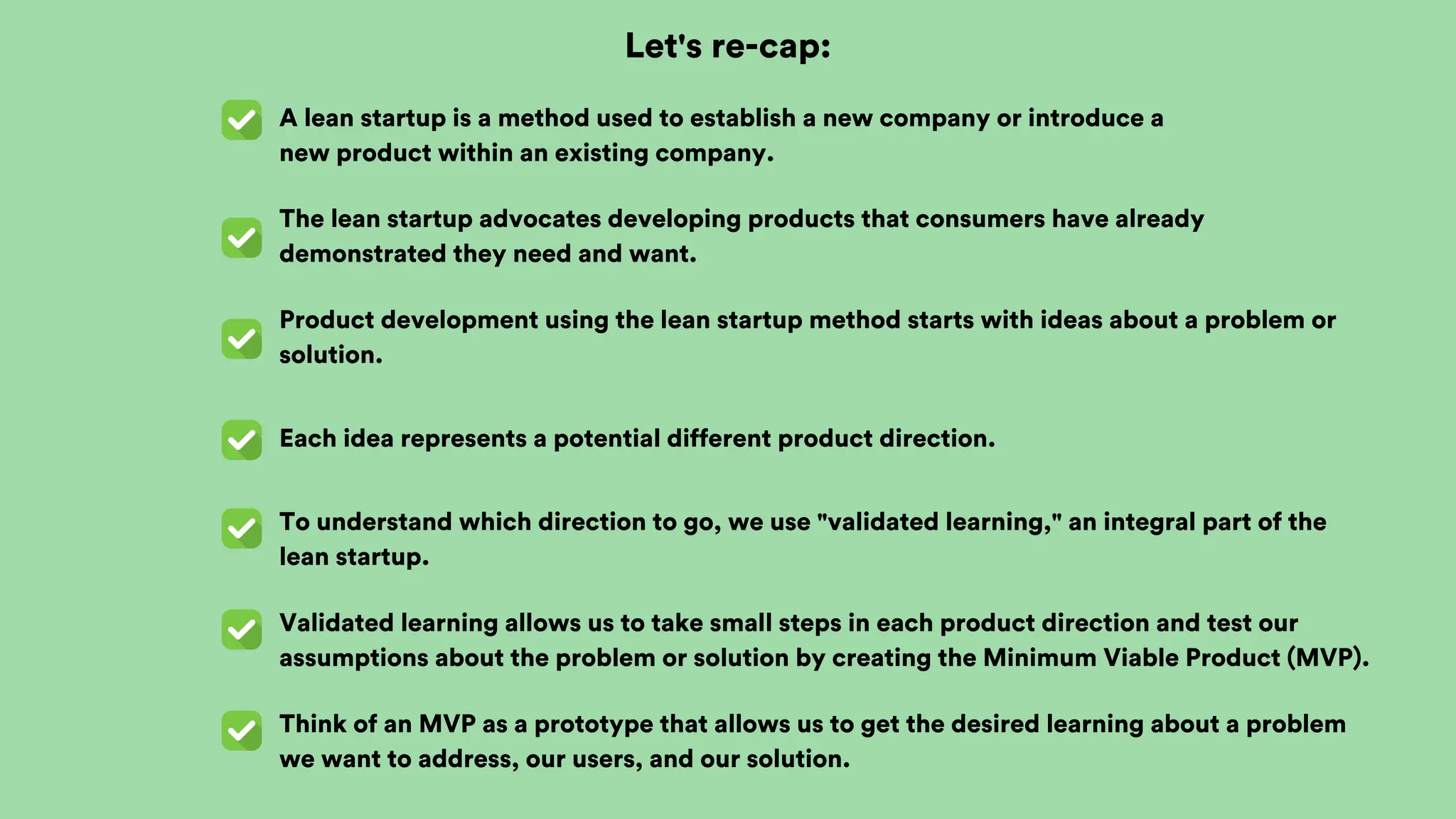 Let's re-cap:
A lean startup is a method used to establish a new company or introduce a
new product within an existing company.
The lean startup advocates developing products that consumers have already
demonstrated they need and want.
Product development using the lean startup method starts with ideas about a problem or
solution.
Each idea represents a potential different product direction.
To understand which direction to go, we use "validated learning," an integral part of the
lean startup.
Validated learning allows us to take small steps in each product direction and test our
assumptions about the problem or solution by creating the Minimum Viable Product (MVP).
Think of an MVP as a prototype that allows us to get the desired learning about a problem
we want to address, our users, and our solution.
 