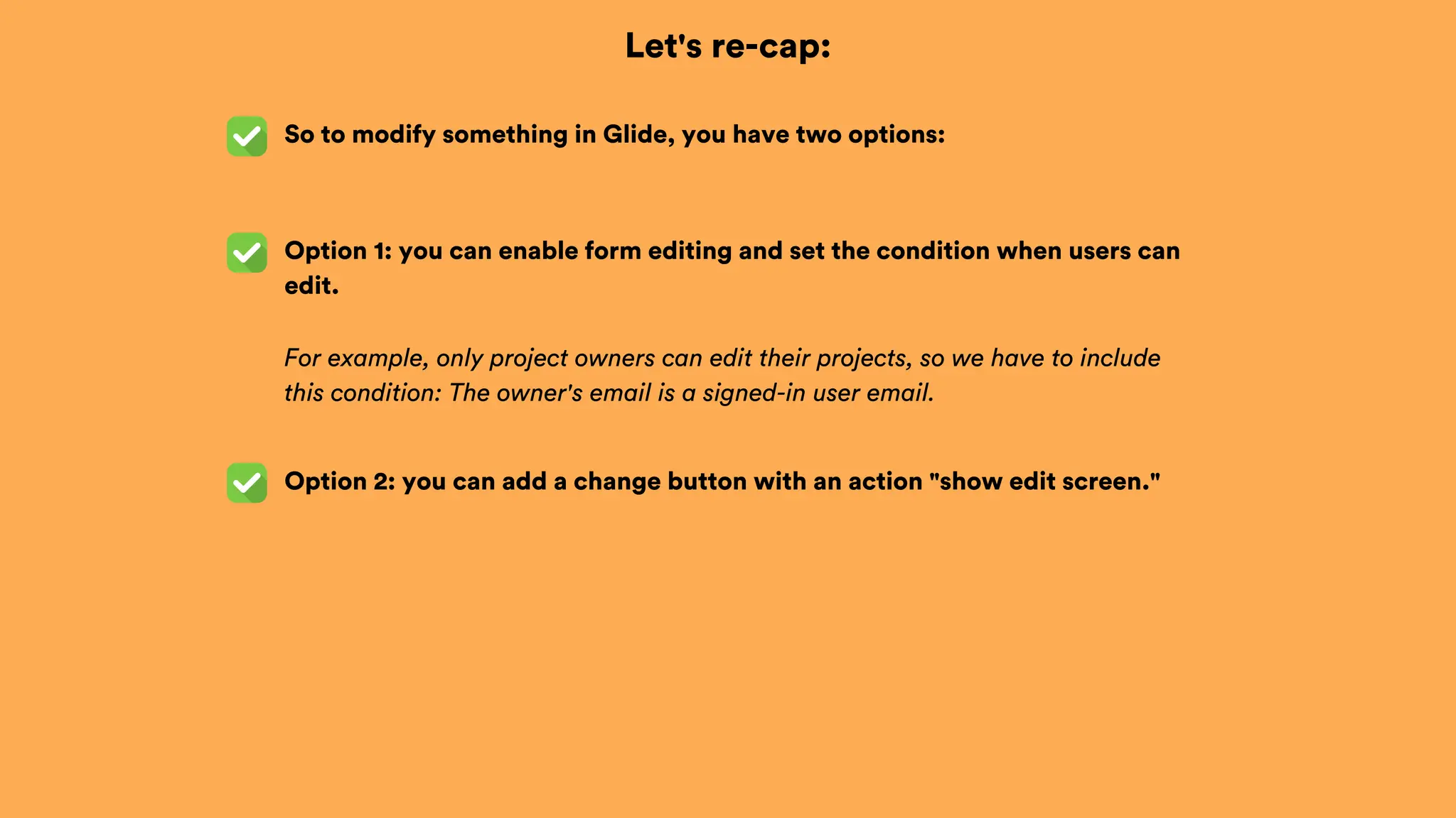 Let's re-cap:
So to modify something in Glide, you have two options:
Option 2: you can add a change button with an action "show edit screen."
Option 1: you can enable form editing and set the condition when users can
edit.
For example, only project owners can edit their projects, so we have to include
this condition: The owner's email is a signed-in user email.
 