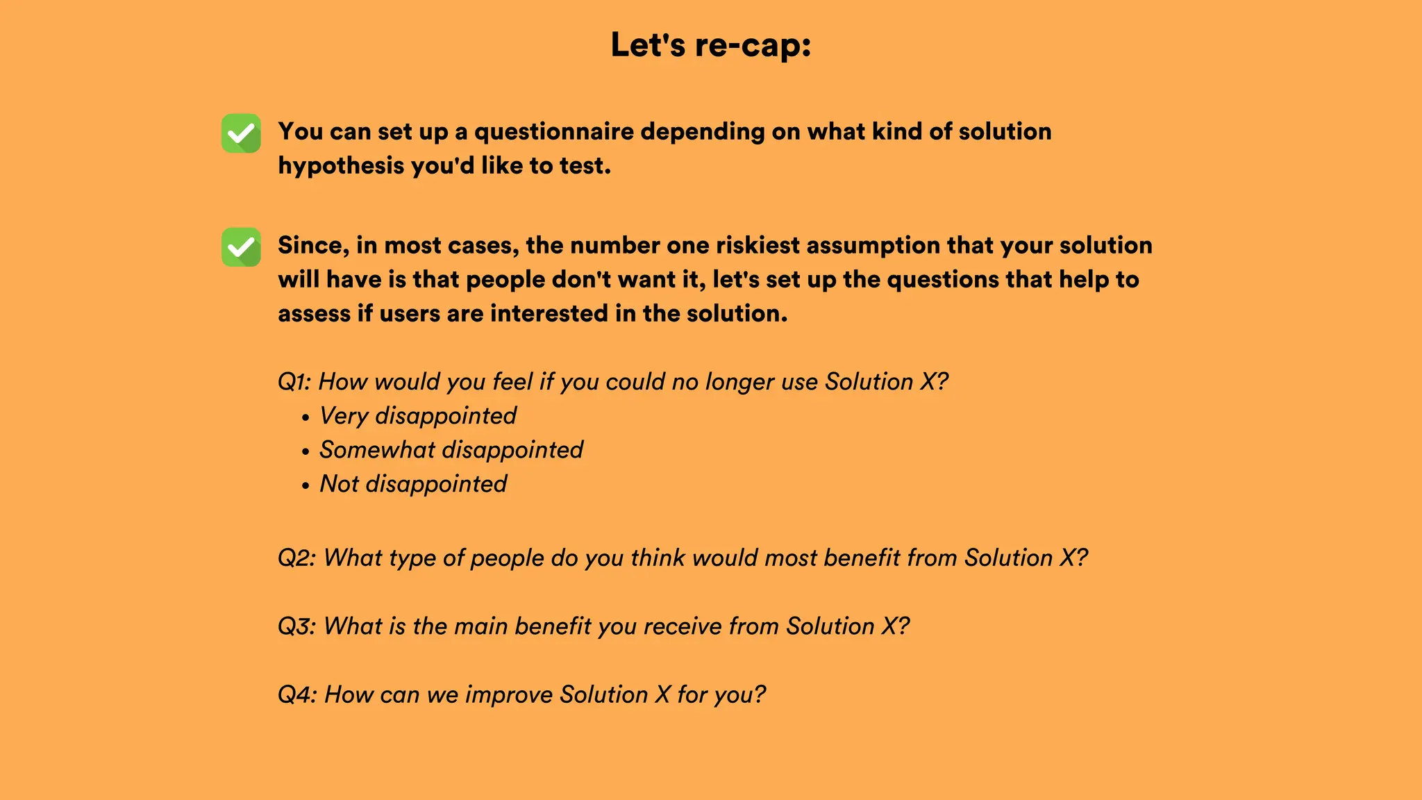 Let's re-cap:
You can set up a questionnaire depending on what kind of solution
hypothesis you'd like to test.
Since, in most cases, the number one riskiest assumption that your solution
will have is that people don't want it, let's set up the questions that help to
assess if users are interested in the solution.
Q1: How would you feel if you could no longer use Solution X?
Very disappointed
Somewhat disappointed
Not disappointed
Q2: What type of people do you think would most benefit from Solution X?
Q3: What is the main benefit you receive from Solution X?
Q4: How can we improve Solution X for you?
 