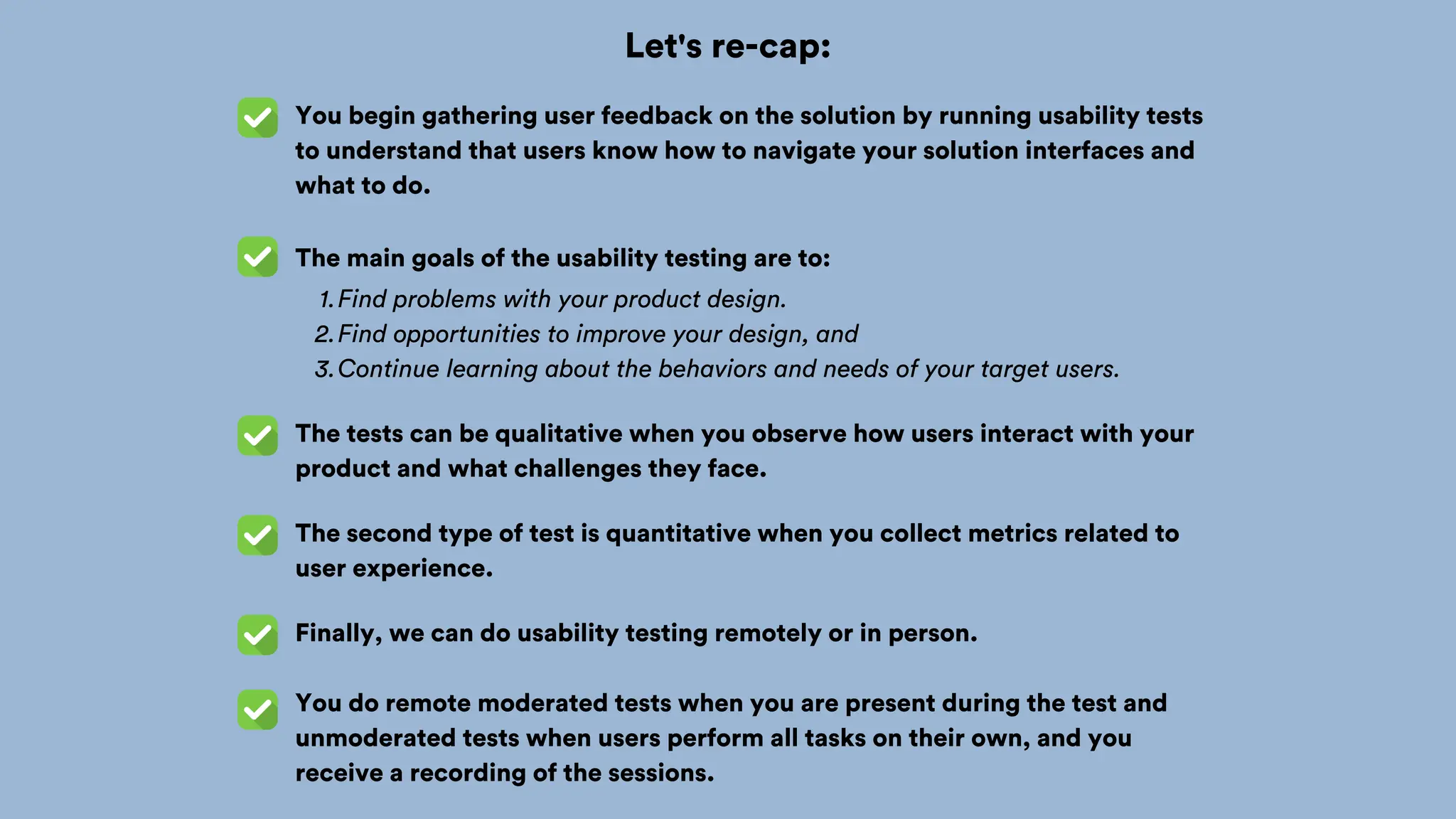 Let's re-cap:
You begin gathering user feedback on the solution by running usability tests
to understand that users know how to navigate your solution interfaces and
what to do.
The main goals of the usability testing are to:
Find problems with your product design.
1.
Find opportunities to improve your design, and
2.
Continue learning about the behaviors and needs of your target users.
3.
The tests can be qualitative when you observe how users interact with your
product and what challenges they face.
The second type of test is quantitative when you collect metrics related to
user experience.
Finally, we can do usability testing remotely or in person.
You do remote moderated tests when you are present during the test and
unmoderated tests when users perform all tasks on their own, and you
receive a recording of the sessions.
 