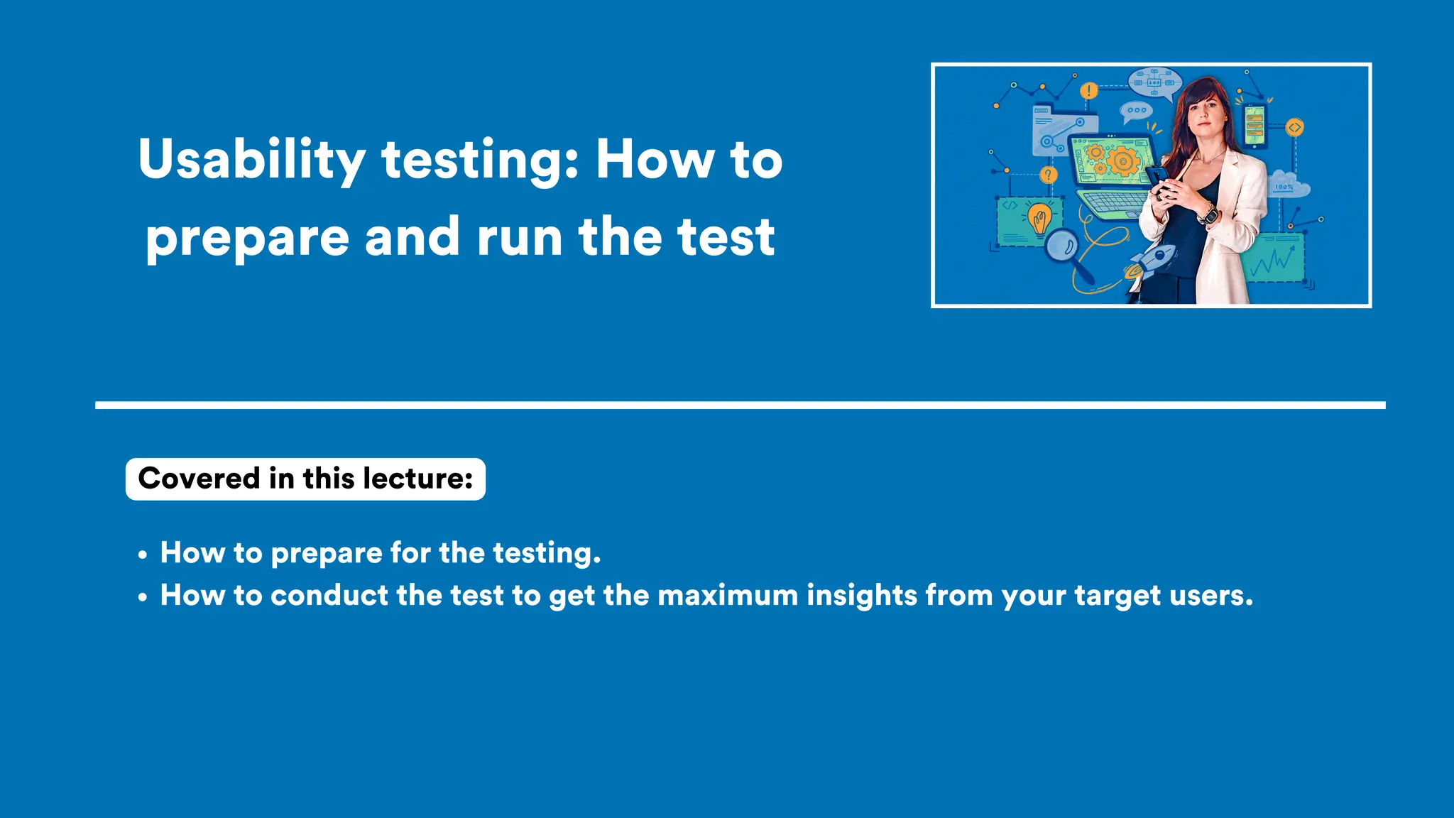 Usability testing: How to
prepare and run the test
How to prepare for the testing.
How to conduct the test to get the maximum insights from your target users.
Covered in this lecture:
 