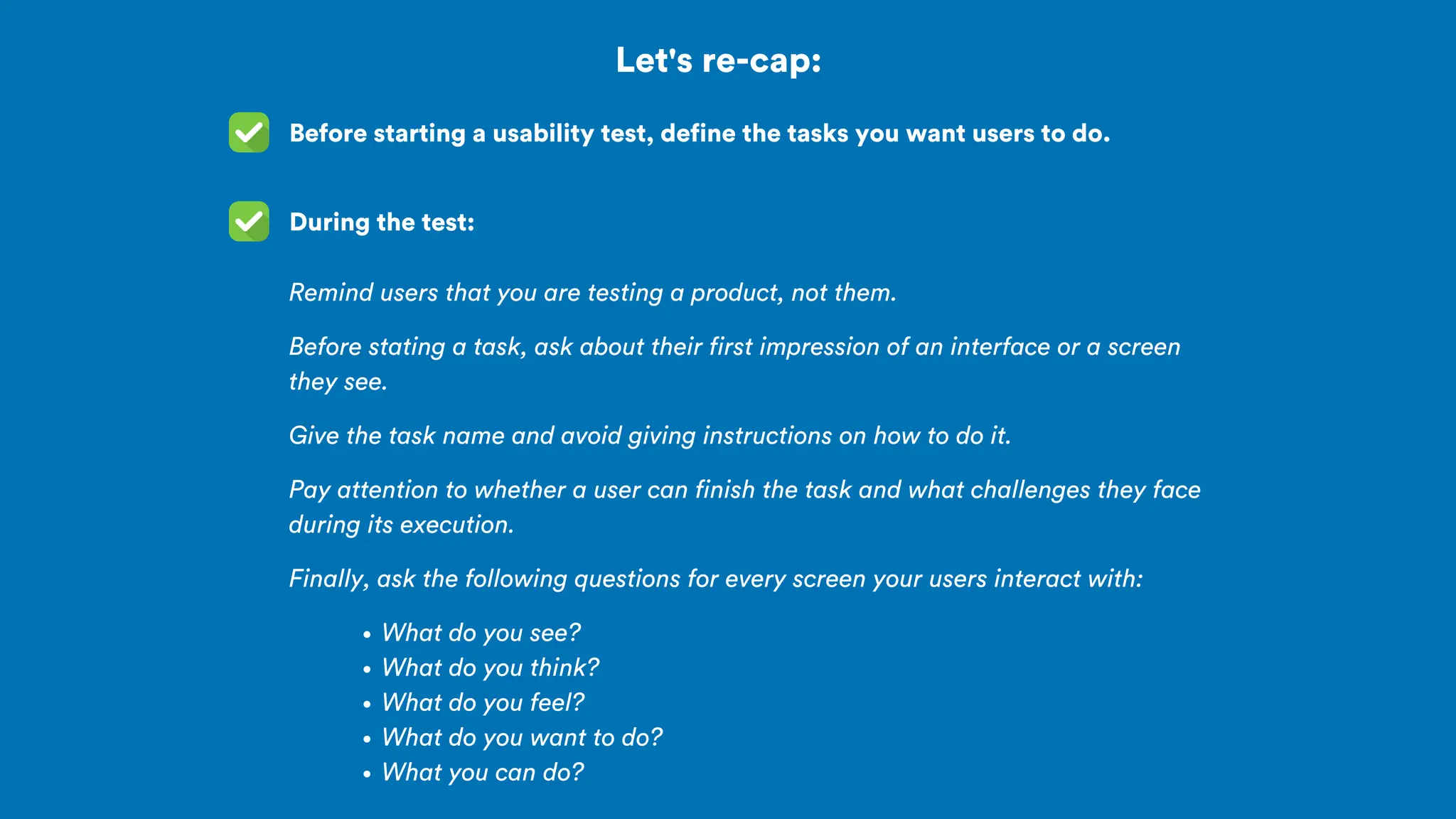 Let's re-cap:
Before starting a usability test, define the tasks you want users to do.
During the test:
Remind users that you are testing a product, not them.
Before stating a task, ask about their first impression of an interface or a screen
they see.
Give the task name and avoid giving instructions on how to do it.
Pay attention to whether a user can finish the task and what challenges they face
during its execution.
Finally, ask the following questions for every screen your users interact with:
What do you see?
What do you think?
What do you feel?
What do you want to do?
What you can do?
 