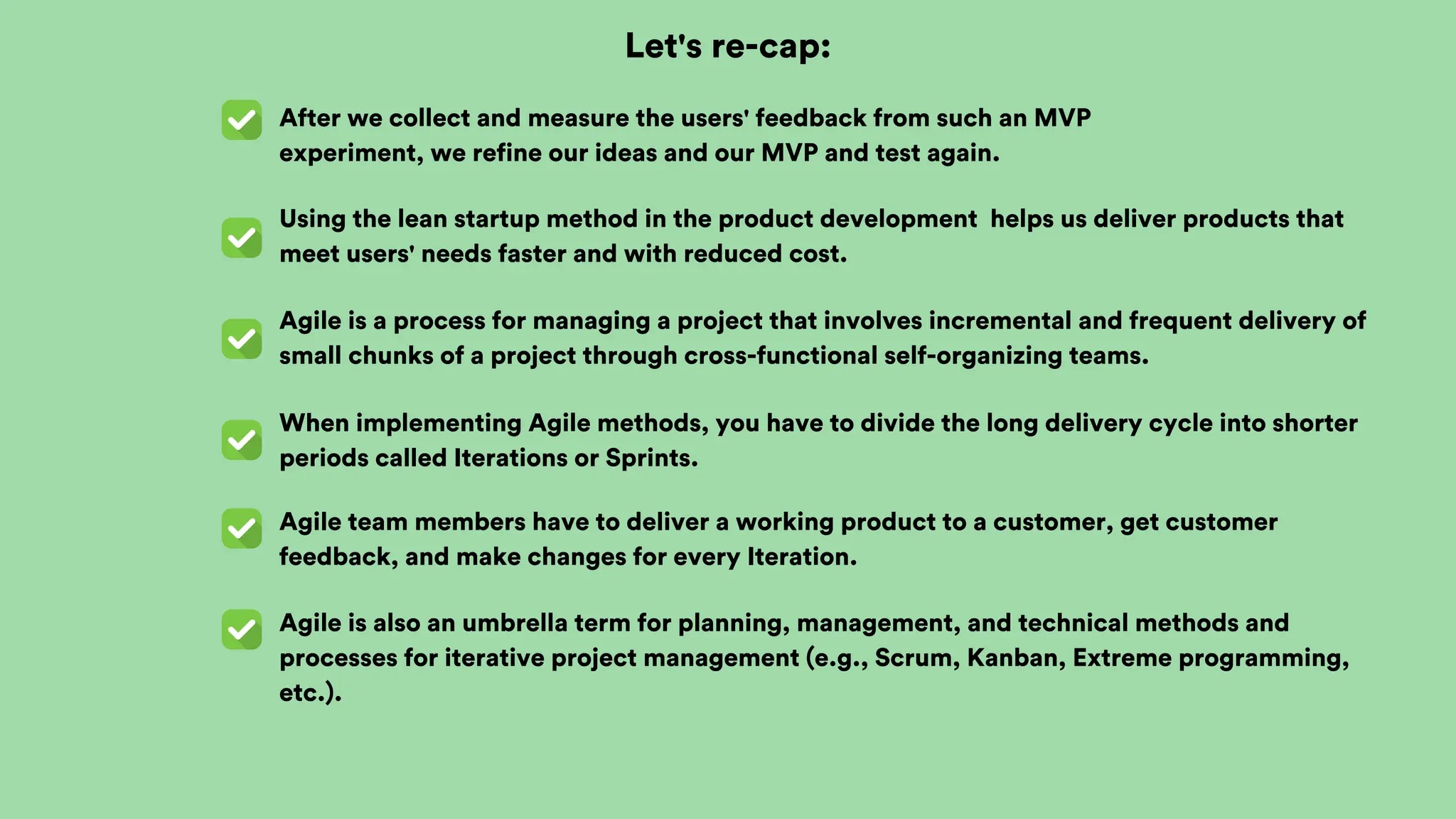 Let's re-cap:
After we collect and measure the users' feedback from such an MVP
experiment, we refine our ideas and our MVP and test again.
Using the lean startup method in the product development helps us deliver products that
meet users' needs faster and with reduced cost.
Agile is a process for managing a project that involves incremental and frequent delivery of
small chunks of a project through cross-functional self-organizing teams.
When implementing Agile methods, you have to divide the long delivery cycle into shorter
periods called Iterations or Sprints.
Agile team members have to deliver a working product to a customer, get customer
feedback, and make changes for every Iteration.
Agile is also an umbrella term for planning, management, and technical methods and
processes for iterative project management (e.g., Scrum, Kanban, Extreme programming,
etc.).
 