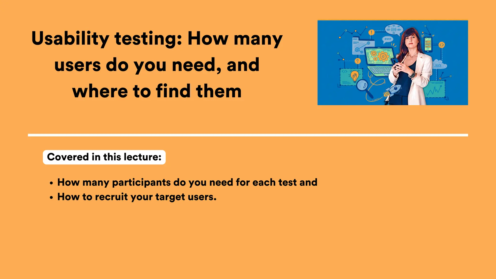 Usability testing: How many
users do you need, and
where to find them
How many participants do you need for each test and
How to recruit your target users.
Covered in this lecture:
 