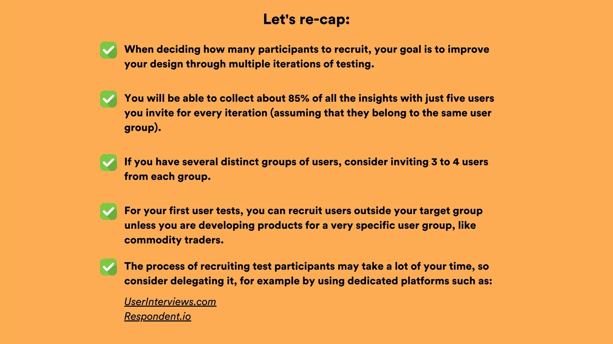 Let's re-cap:
When deciding how many participants to recruit, your goal is to improve
your design through multiple iterations of testing.
You will be able to collect about 85% of all the insights with just five users
you invite for every iteration (assuming that they belong to the same user
group).
If you have several distinct groups of users, consider inviting 3 to 4 users
from each group.
For your first user tests, you can recruit users outside your target group
unless you are developing products for a very specific user group, like
commodity traders.
The process of recruiting test participants may take a lot of your time, so
consider delegating it, for example by using dedicated platforms such as:
UserInterviews.com
Respondent.io
 
