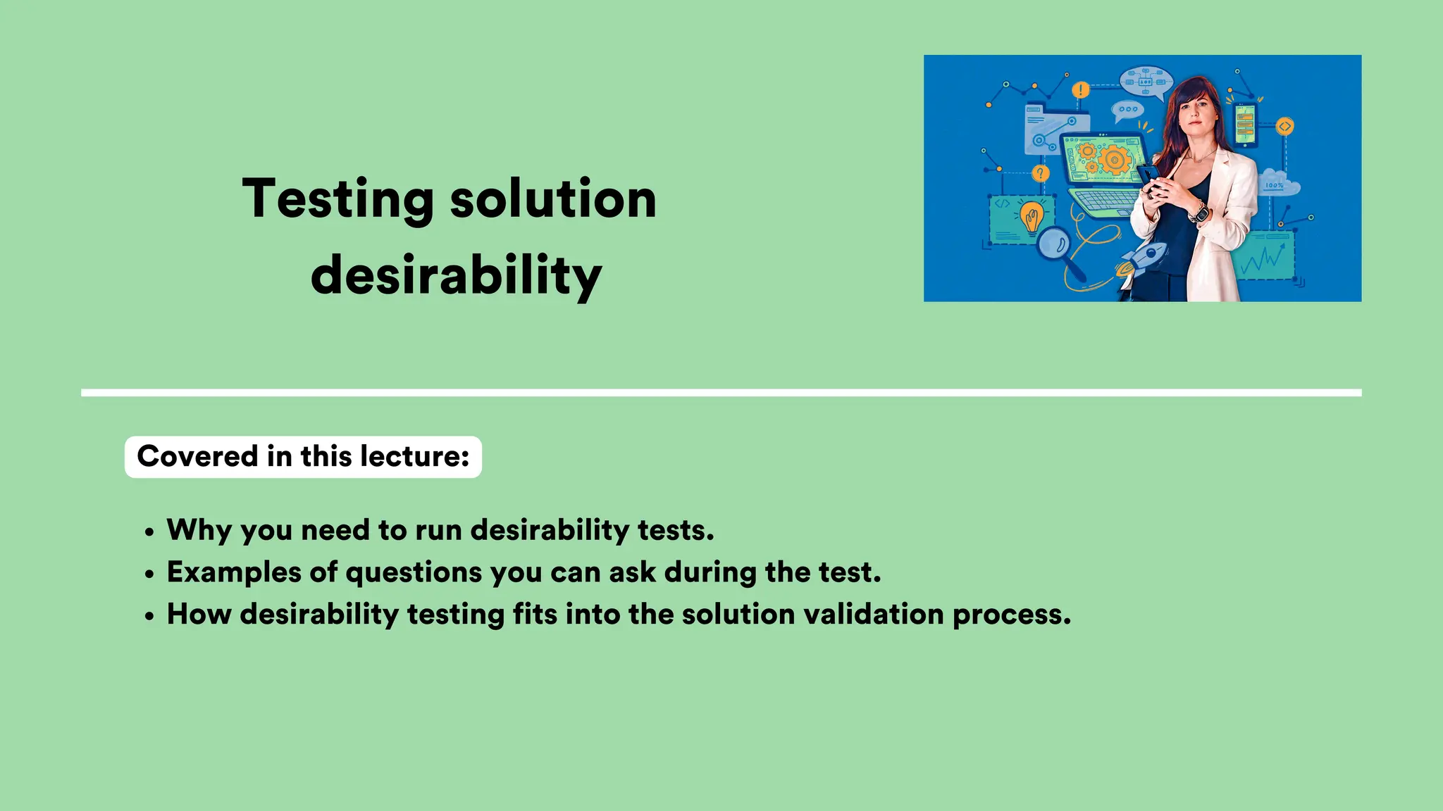 Testing solution
desirability
Why you need to run desirability tests.
Examples of questions you can ask during the test.
How desirability testing fits into the solution validation process.
Covered in this lecture:
 