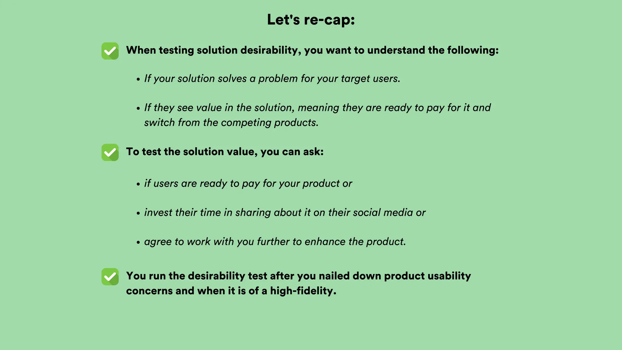 Let's re-cap:
When testing solution desirability, you want to understand the following:
To test the solution value, you can ask:
You run the desirability test after you nailed down product usability
concerns and when it is of a high-fidelity.
If your solution solves a problem for your target users.
If they see value in the solution, meaning they are ready to pay for it and
switch from the competing products.
if users are ready to pay for your product or
invest their time in sharing about it on their social media or
agree to work with you further to enhance the product.
 