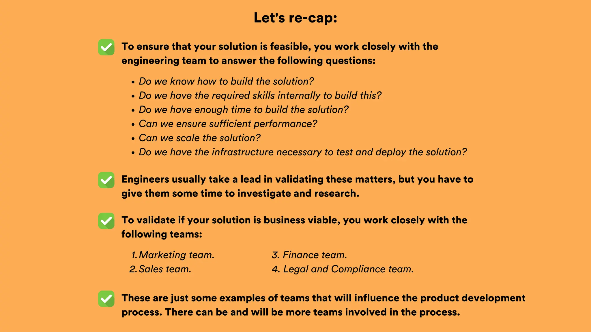 Let's re-cap:
To ensure that your solution is feasible, you work closely with the
engineering team to answer the following questions:
Engineers usually take a lead in validating these matters, but you have to
give them some time to investigate and research.
To validate if your solution is business viable, you work closely with the
following teams:
Do we know how to build the solution?
Do we have the required skills internally to build this?
Do we have enough time to build the solution?
Can we ensure sufficient performance?
Can we scale the solution?
Do we have the infrastructure necessary to test and deploy the solution?
Marketing team.
1.
Sales team.
2.
These are just some examples of teams that will influence the product development
process. There can be and will be more teams involved in the process.
3. Finance team.
4. Legal and Compliance team.
 