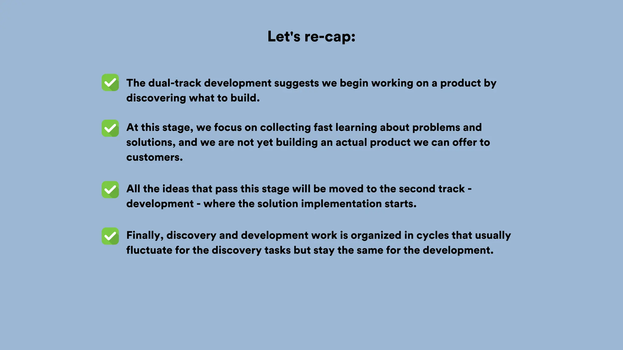 Let's re-cap:
The dual-track development suggests we begin working on a product by
discovering what to build.
At this stage, we focus on collecting fast learning about problems and
solutions, and we are not yet building an actual product we can offer to
customers.
All the ideas that pass this stage will be moved to the second track -
development - where the solution implementation starts.
Finally, discovery and development work is organized in cycles that usually
fluctuate for the discovery tasks but stay the same for the development.
 