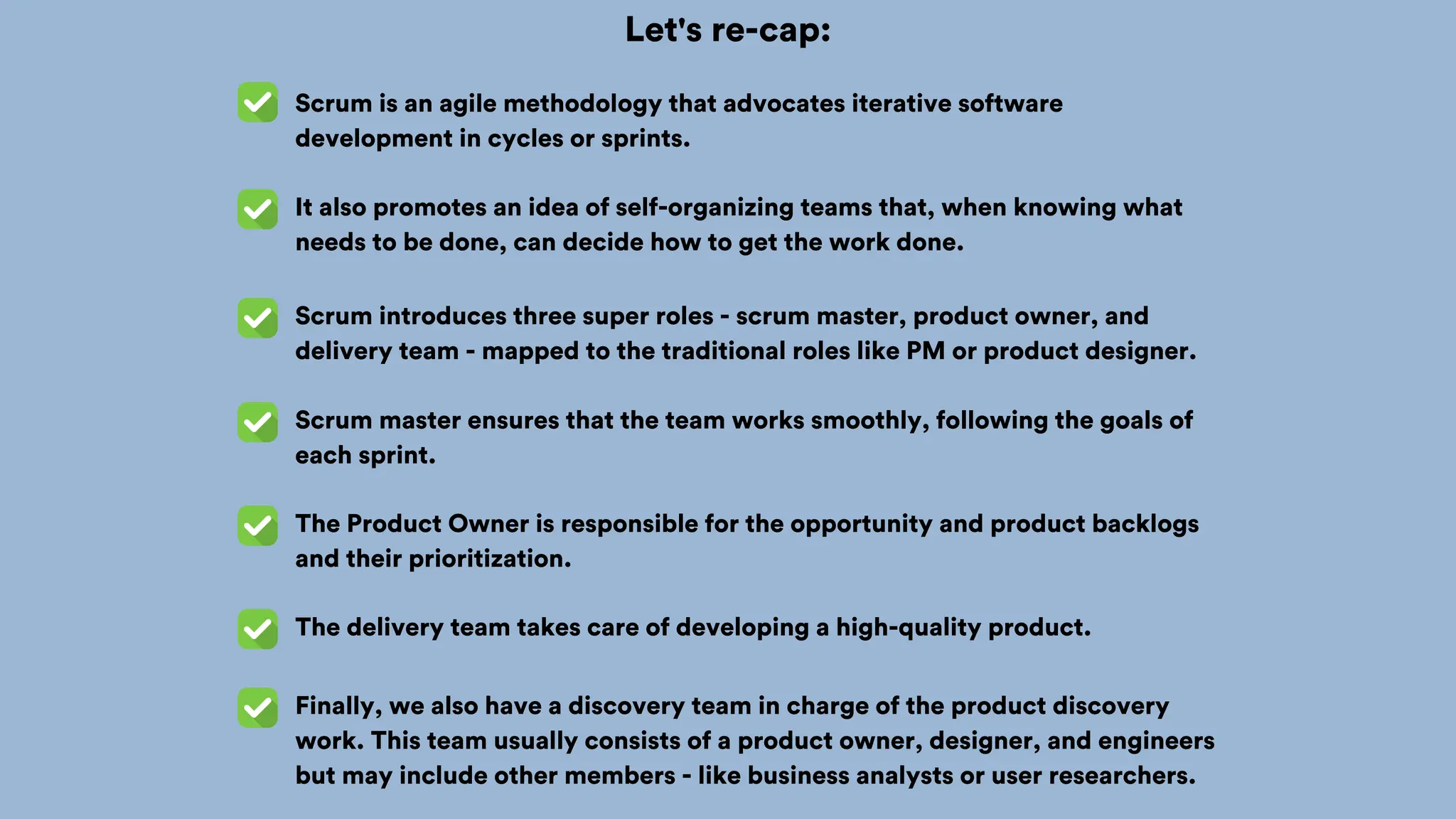 Let's re-cap:
Scrum is an agile methodology that advocates iterative software
development in cycles or sprints.
It also promotes an idea of self-organizing teams that, when knowing what
needs to be done, can decide how to get the work done.
Scrum introduces three super roles - scrum master, product owner, and
delivery team - mapped to the traditional roles like PM or product designer.
Scrum master ensures that the team works smoothly, following the goals of
each sprint.
The Product Owner is responsible for the opportunity and product backlogs
and their prioritization.
The delivery team takes care of developing a high-quality product.
Finally, we also have a discovery team in charge of the product discovery
work. This team usually consists of a product owner, designer, and engineers
but may include other members - like business analysts or user researchers.
 