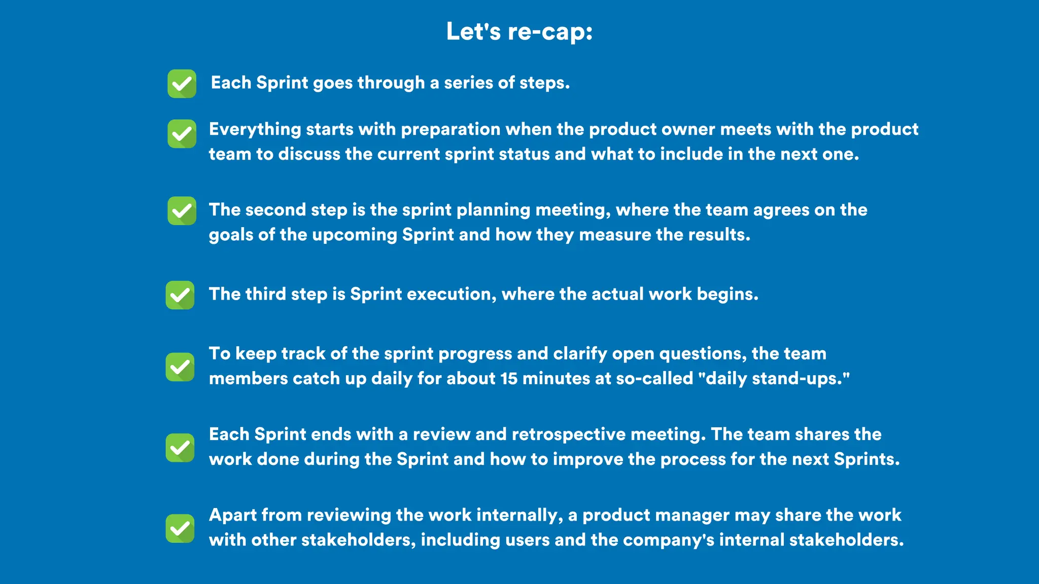 Let's re-cap:
Each Sprint goes through a series of steps.
The second step is the sprint planning meeting, where the team agrees on the
goals of the upcoming Sprint and how they measure the results.
Everything starts with preparation when the product owner meets with the product
team to discuss the current sprint status and what to include in the next one.
The third step is Sprint execution, where the actual work begins.
To keep track of the sprint progress and clarify open questions, the team
members catch up daily for about 15 minutes at so-called "daily stand-ups."
Each Sprint ends with a review and retrospective meeting. The team shares the
work done during the Sprint and how to improve the process for the next Sprints.
Apart from reviewing the work internally, a product manager may share the work
with other stakeholders, including users and the company's internal stakeholders.
 