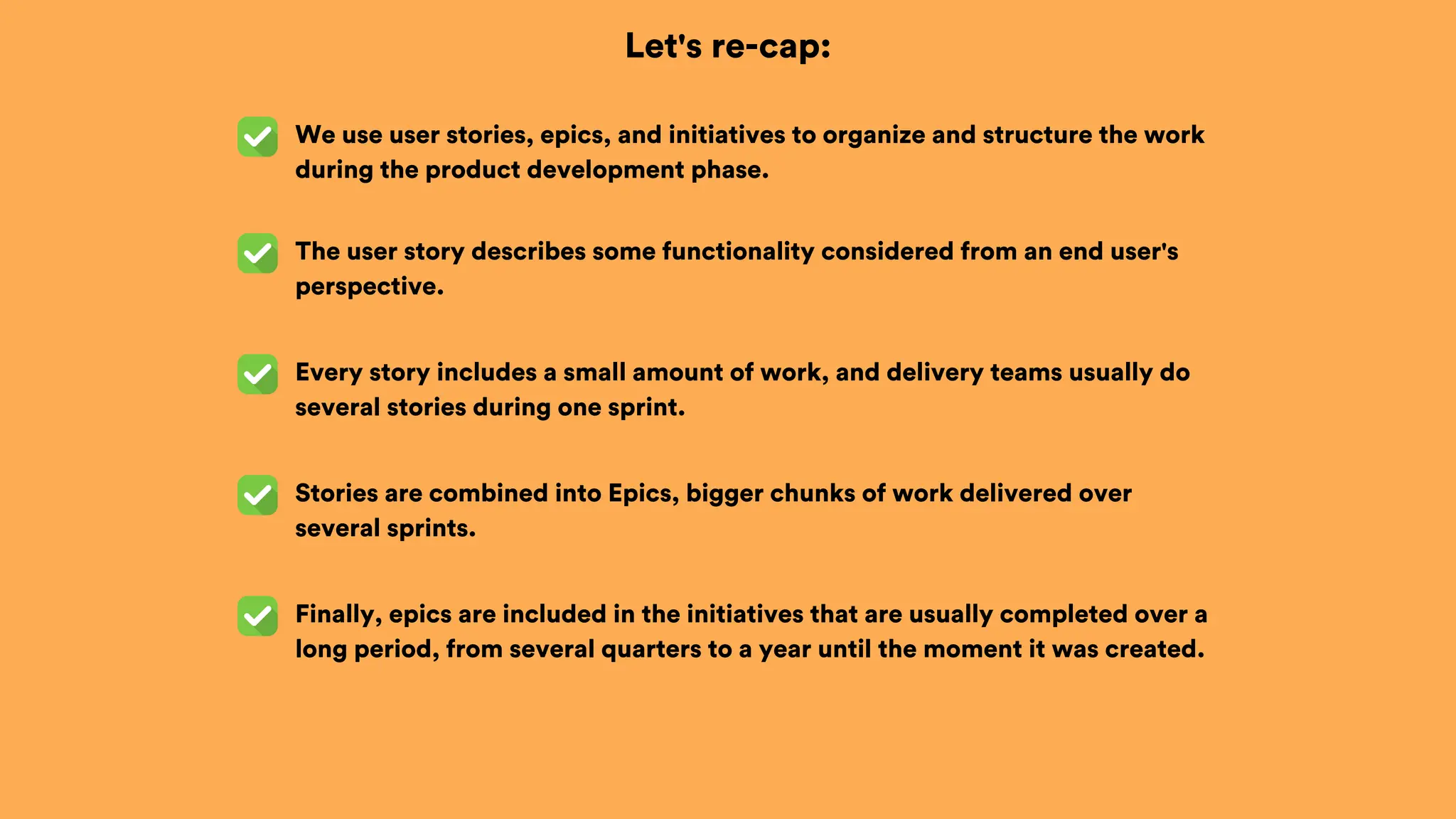 Let's re-cap:
We use user stories, epics, and initiatives to organize and structure the work
during the product development phase.
The user story describes some functionality considered from an end user's
perspective.
Every story includes a small amount of work, and delivery teams usually do
several stories during one sprint.
Stories are combined into Epics, bigger chunks of work delivered over
several sprints.
Finally, epics are included in the initiatives that are usually completed over a
long period, from several quarters to a year until the moment it was created.
 