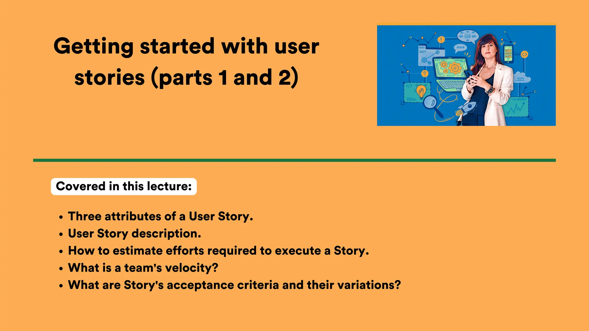 Getting started with user
stories (parts 1 and 2)
Three attributes of a User Story.
User Story description.
How to estimate efforts required to execute a Story.
What is a team's velocity?
What are Story's acceptance criteria and their variations?
Covered in this lecture:
 