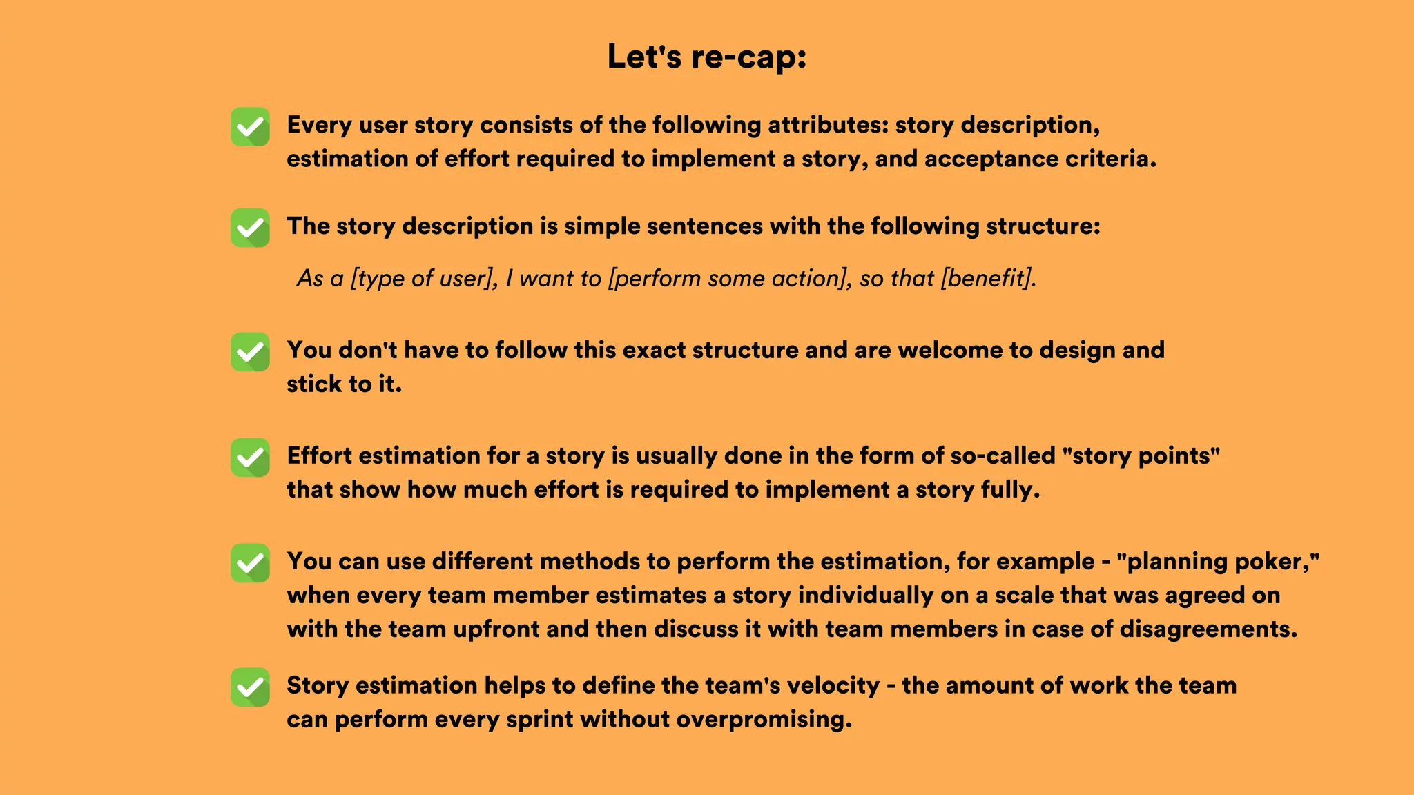 Let's re-cap:
Every user story consists of the following attributes: story description,
estimation of effort required to implement a story, and acceptance criteria.
The story description is simple sentences with the following structure:
You don't have to follow this exact structure and are welcome to design and
stick to it.
Effort estimation for a story is usually done in the form of so-called "story points"
that show how much effort is required to implement a story fully.
You can use different methods to perform the estimation, for example - "planning poker,"
when every team member estimates a story individually on a scale that was agreed on
with the team upfront and then discuss it with team members in case of disagreements.
As a [type of user], I want to [perform some action], so that [benefit].
Story estimation helps to define the team's velocity - the amount of work the team
can perform every sprint without overpromising.
 