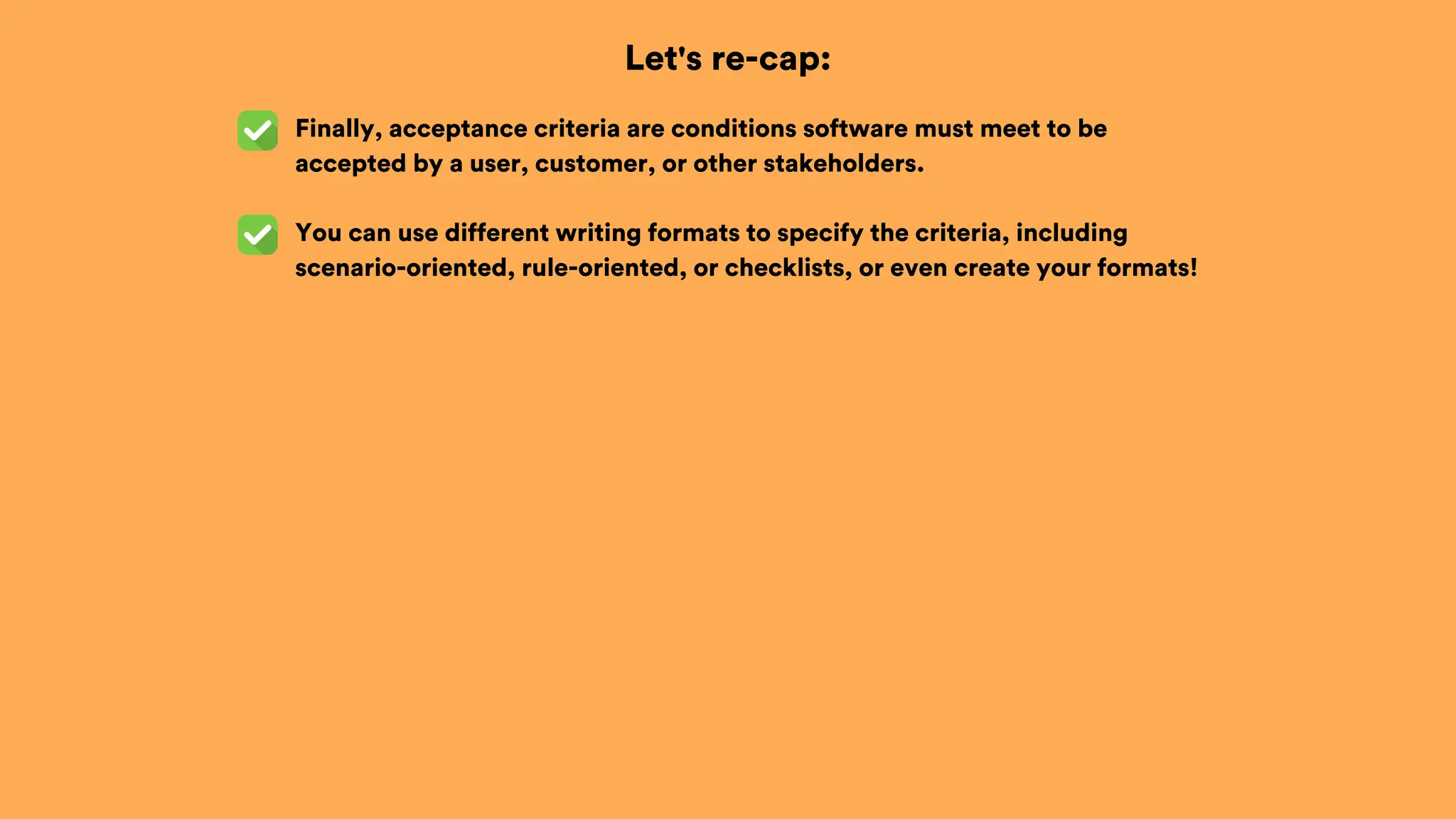Let's re-cap:
Finally, acceptance criteria are conditions software must meet to be
accepted by a user, customer, or other stakeholders.
You can use different writing formats to specify the criteria, including
scenario-oriented, rule-oriented, or checklists, or even create your formats!
 
