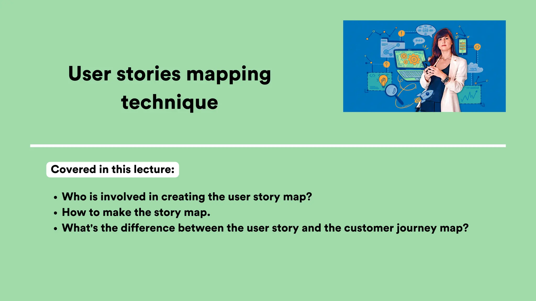 User stories mapping
technique
Who is involved in creating the user story map?
How to make the story map.
What's the difference between the user story and the customer journey map?
Covered in this lecture:
 