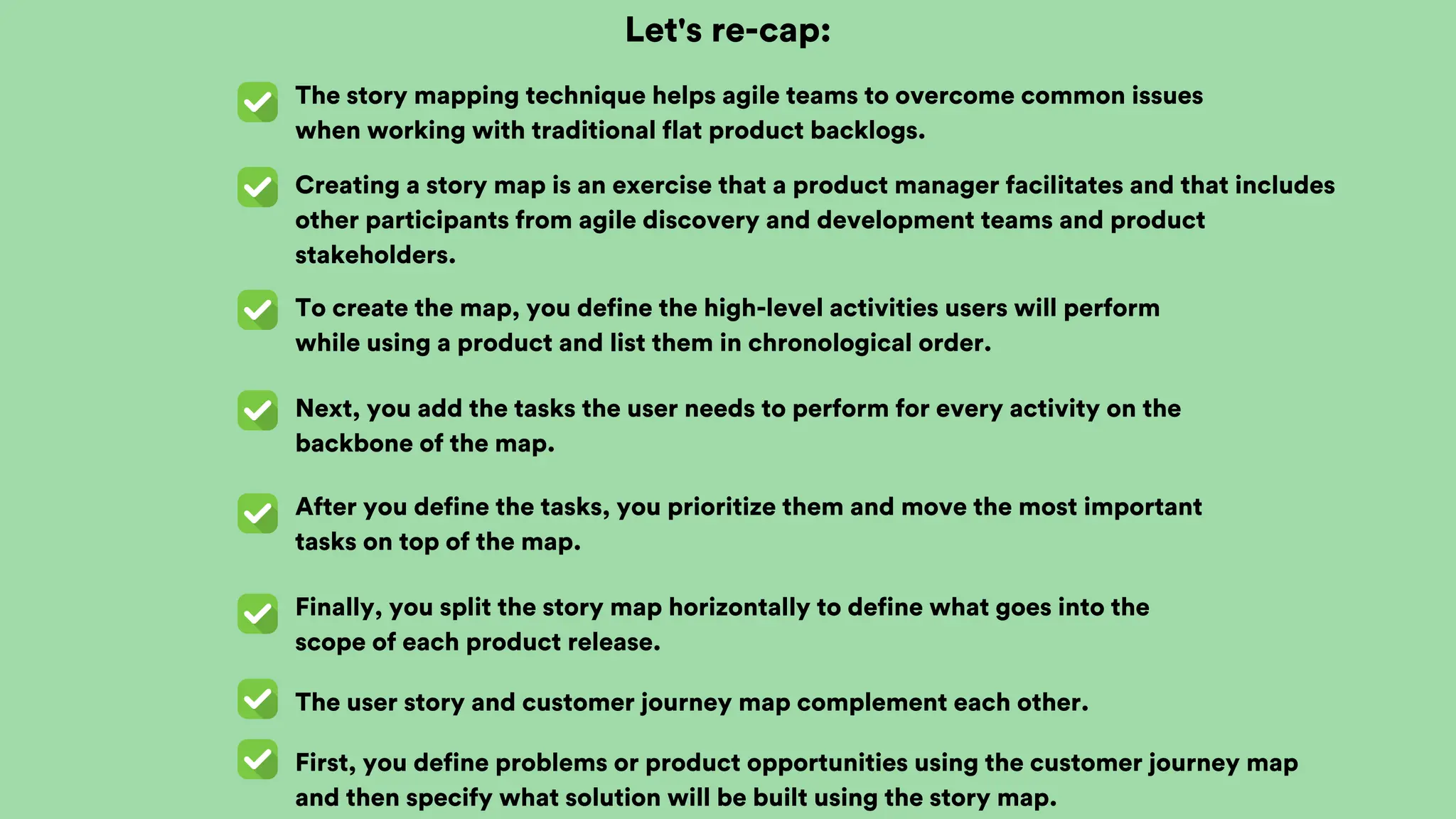 Let's re-cap:
The story mapping technique helps agile teams to overcome common issues
when working with traditional flat product backlogs.
Creating a story map is an exercise that a product manager facilitates and that includes
other participants from agile discovery and development teams and product
stakeholders.
To create the map, you define the high-level activities users will perform
while using a product and list them in chronological order.
Next, you add the tasks the user needs to perform for every activity on the
backbone of the map.
After you define the tasks, you prioritize them and move the most important
tasks on top of the map.
Finally, you split the story map horizontally to define what goes into the
scope of each product release.
The user story and customer journey map complement each other.
First, you define problems or product opportunities using the customer journey map
and then specify what solution will be built using the story map.
 