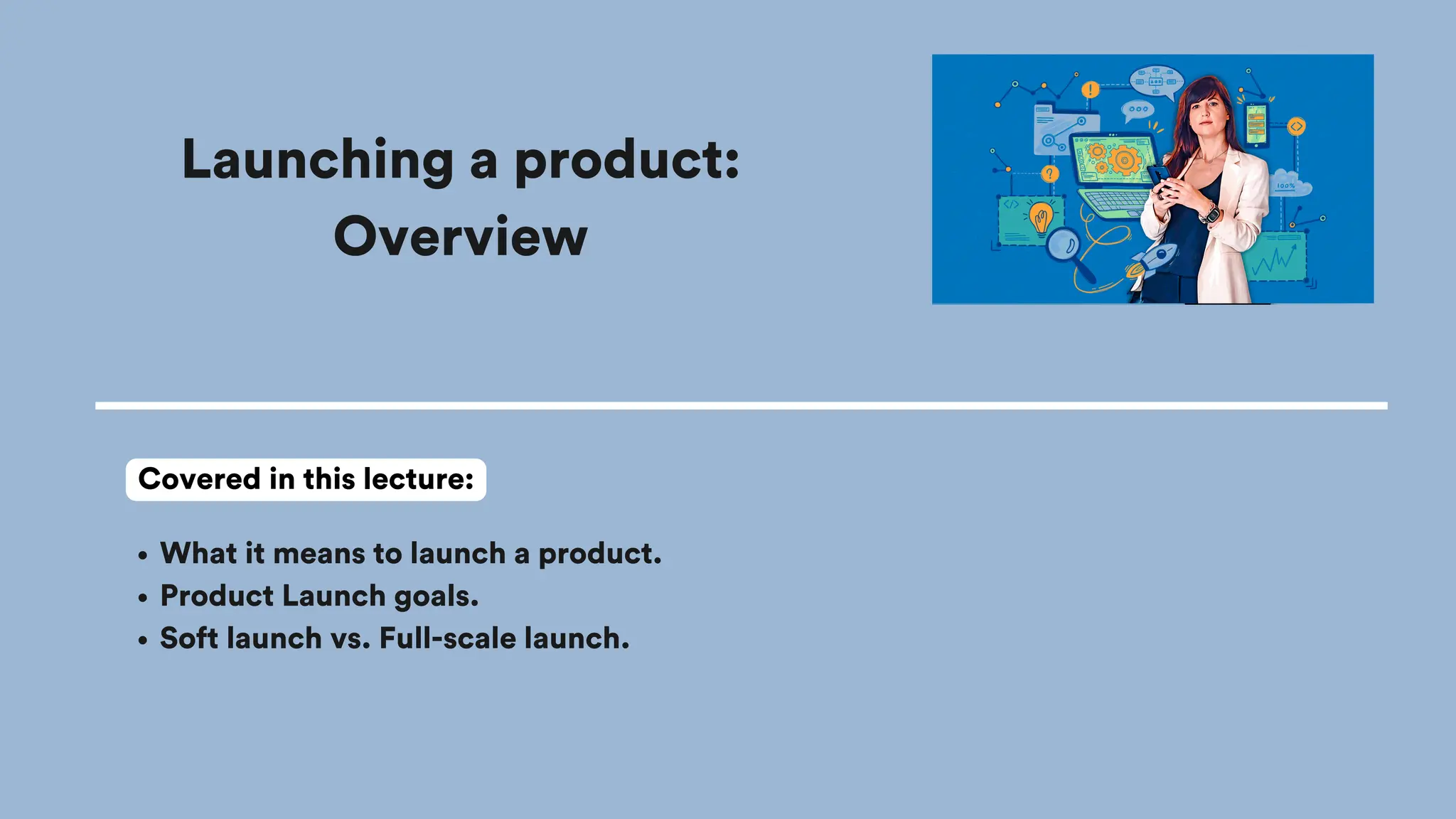 Launching a product:
Overview
What it means to launch a product.
Product Launch goals.
Soft launch vs. Full-scale launch.
Covered in this lecture:
 